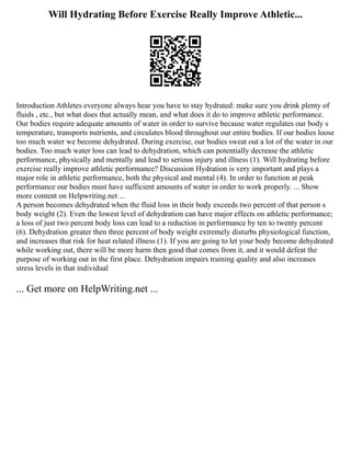 Will Hydrating Before Exercise Really Improve Athletic...
Introduction Athletes everyone always hear you have to stay hydrated: make sure you drink plenty of
fluids , etc., but what does that actually mean, and what does it do to improve athletic performance.
Our bodies require adequate amounts of water in order to survive because water regulates our body s
temperature, transports nutrients, and circulates blood throughout our entire bodies. If our bodies loose
too much water we become dehydrated. During exercise, our bodies sweat out a lot of the water in our
bodies. Too much water loss can lead to dehydration, which can potentially decrease the athletic
performance, physically and mentally and lead to serious injury and illness (1). Will hydrating before
exercise really improve athletic performance? Discussion Hydration is very important and plays a
major role in athletic performance, both the physical and mental (4). In order to function at peak
performance our bodies must have sufficient amounts of water in order to work properly. ... Show
more content on Helpwriting.net ...
A person becomes dehydrated when the fluid loss in their body exceeds two percent of that person s
body weight (2). Even the lowest level of dehydration can have major effects on athletic performance;
a loss of just two percent body loss can lead to a reduction in performance by ten to twenty percent
(6). Dehydration greater then three percent of body weight extremely disturbs physiological function,
and increases that risk for heat related illness (1). If you are going to let your body become dehydrated
while working out, there will be more harm then good that comes from it, and it would defeat the
purpose of working out in the first place. Dehydration impairs training quality and also increases
stress levels in that individual
... Get more on HelpWriting.net ...
 