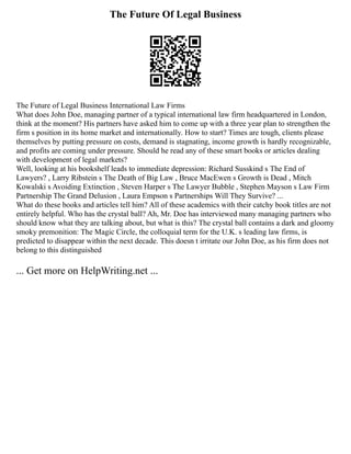 The Future Of Legal Business
The Future of Legal Business International Law Firms
What does John Doe, managing partner of a typical international law firm headquartered in London,
think at the moment? His partners have asked him to come up with a three year plan to strengthen the
firm s position in its home market and internationally. How to start? Times are tough, clients please
themselves by putting pressure on costs, demand is stagnating, income growth is hardly recognizable,
and profits are coming under pressure. Should he read any of these smart books or articles dealing
with development of legal markets?
Well, looking at his bookshelf leads to immediate depression: Richard Susskind s The End of
Lawyers? , Larry Ribstein s The Death of Big Law , Bruce MacEwen s Growth is Dead , Mitch
Kowalski s Avoiding Extinction , Steven Harper s The Lawyer Bubble , Stephen Mayson s Law Firm
Partnership The Grand Delusion , Laura Empson s Partnerships Will They Survive? ...
What do these books and articles tell him? All of these academics with their catchy book titles are not
entirely helpful. Who has the crystal ball? Ah, Mr. Doe has interviewed many managing partners who
should know what they are talking about, but what is this? The crystal ball contains a dark and gloomy
smoky premonition: The Magic Circle, the colloquial term for the U.K. s leading law firms, is
predicted to disappear within the next decade. This doesn t irritate our John Doe, as his firm does not
belong to this distinguished
... Get more on HelpWriting.net ...
 