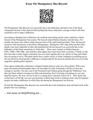 Essay On Montgomery Bus Boycott
The Montgomery Bus Boycott was successful due to the dedication and hard work of the black
community because if they had not had anything like heart, dedication, courage or hard work they
would have never made a difference.
According to Reading Like a Historian, the textbook states King and the others called for a black
boycott of the Montgomery bus system. The boycott meant blacks refused to ride the buses. For
months, the buses were almost empty because most of the riders had been black. Then, the boycott
spread to white businesses in downtown Montgomery. .During the 1950 s they believed that white
people were more important so they discriminated but the bus boycott was successful due to the
dedication of the black community in which they ... Show more content on Helpwriting.net ...
LIFE, TIME, CBS, NBC, and countless other papers have been down here covering it. I think it is the
first time that a whole Negro community has ever stuck together this way and for so long and I think
they are going to win it. The quote shows how a major variety of white companies are picking up on
the movement by showing that a difference is being made by the boycott and that there are even white
supporters speaking their opinions.
Once again reading like a historian is stating Freedom doesn t come on a silver platter. With every
great movement toward freedom there will inevitably be trials. Somebody will have to have the
courage to sacrifice. You don t get to the Promised Land without going through the Wilderness. You
don t get there without crossing over hills and mountains, but if you keep on keeping on, you can t
help but reach it. We won t all see it, but it s coming and it s because God is for it. . They quote tells
on the basics of life like you can t get anywhere without hard work or nothing comes easy but together
people can make a difference in which they did during the Montgomery bus boycott.
Overall the Montgomery Bus Boycott was successful due to the dedication, heart and hard work of the
people who were making a
... Get more on HelpWriting.net ...
 