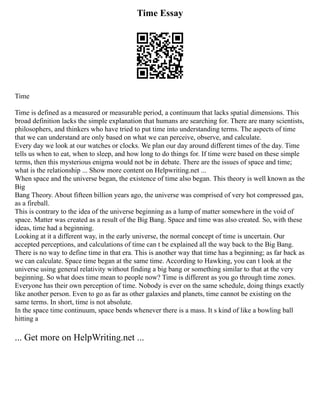 Time Essay
Time
Time is defined as a measured or measurable period, a continuum that lacks spatial dimensions. This
broad definition lacks the simple explanation that humans are searching for. There are many scientists,
philosophers, and thinkers who have tried to put time into understanding terms. The aspects of time
that we can understand are only based on what we can perceive, observe, and calculate.
Every day we look at our watches or clocks. We plan our day around different times of the day. Time
tells us when to eat, when to sleep, and how long to do things for. If time were based on these simple
terms, then this mysterious enigma would not be in debate. There are the issues of space and time;
what is the relationship ... Show more content on Helpwriting.net ...
When space and the universe began, the existence of time also began. This theory is well known as the
Big
Bang Theory. About fifteen billion years ago, the universe was comprised of very hot compressed gas,
as a fireball.
This is contrary to the idea of the universe beginning as a lump of matter somewhere in the void of
space. Matter was created as a result of the Big Bang. Space and time was also created. So, with these
ideas, time had a beginning.
Looking at it a different way, in the early universe, the normal concept of time is uncertain. Our
accepted perceptions, and calculations of time can t be explained all the way back to the Big Bang.
There is no way to define time in that era. This is another way that time has a beginning; as far back as
we can calculate. Space time began at the same time. According to Hawking, you can t look at the
universe using general relativity without finding a big bang or something similar to that at the very
beginning. So what does time mean to people now? Time is different as you go through time zones.
Everyone has their own perception of time. Nobody is ever on the same schedule, doing things exactly
like another person. Even to go as far as other galaxies and planets, time cannot be existing on the
same terms. In short, time is not absolute.
In the space time continuum, space bends whenever there is a mass. It s kind of like a bowling ball
hitting a
... Get more on HelpWriting.net ...
 