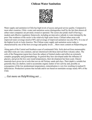 Chilean Water Sanitation
Water supply and sanitation in Chile has high levels of access and good service quality. Compared to
most other countries. Chile s water and sanitation sector distinguishes itself by the fact that almost all
urban water companies are privately owned or operated. The sector also prides itself of having a
modern and effective regulatory framework, including an innovative subsidy to water demand by the
poor. One weakness of the sector is the relatively high water losses. Chilean urban areas with
improved water coverage stood at 96% and coverage of improved sanitation was also 96%. It is one of
the highest levels in Latin America. The Chilean water supply and sanitation sector today is
characterized by one of the best coverage and quality levels ... Show more content on Helpwriting.net
...
Along parts of the Central and Southern coast of continental Chile. Soils derived from metamorphic
and other rocks are very common, and are intermixed with those derived from volcanic ashes. The
soils of the Patagonian region have been the subject of limited studies and reflect an extremely
complex geography and geomorphology. In general they have developed under the influence of
glaciers, and given the low year round temperatures, their development has been scant. Glacier
materials have given rise to soils that rest on old Tertiary sands and clays. Their depth is variable but
generally they are shallow, tend to accumulate organic matter of low activity and, possibly as
consequence of the low predominant temperatures, mineralisation is very low resulting in marked N
deficiencies. Production systems that include and/or are based on ruminants occupy nearly 40% of the
Chile
... Get more on HelpWriting.net ...
 
