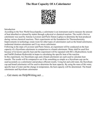 The Heat Capacity Of A Calorimeter
Introduction
According to the New World Encyclopedia, a calorimeter is an instrument used to measure the amount
of heat absorbed or released by matter through a physical or chemical reaction. The world s first ice
calorimeter was used by Antoine Lavoisier and Pierre Simon Laplace to determine the heat produced
during various chemical reactions. Their experiments set the foundation for Thermochemistry.
Improvements in technology create room for other types of calorimeters such as the brand calorimeter,
isothermal titration calorimeter and X ray micro calorimeter.
Following in the steps of Lavoisier and Pierre Simon, an experiment will be conducted on the heat
capacity of a Styrofoam calorimeter in comparison to a brand calorimeter. Water shall be used first
because of its known specific heat and the experiment will be repeated with HCL (Hydrochloric Acid)
and NaOH (Sodium Hydroxide) in hopes to calculating the specific heat of the reaction.
In this experiment, two Styrofoam cups and a brand calorimeter are each used to calculate heat
transfer. The results will be compared to see if the something as simple as a Styrofoam cup can be
used accurately as a calorimeter and produce efficient results. Using hot and cold water, the Styrofoam
cup and brand calorimeter will be used to determine the heat capacity. By using the mass of the water,
specific heat of water and the change in temperature, the heat capacity will be determined. The brand
calorimeter and Styrofoam calorimeter
... Get more on HelpWriting.net ...
 