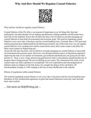 Why And How Should We Regulate Coastal Fisheries
Why and how should we regulate coastal fisheries
Coastal fisheries of the UK offer a vast amount of importance to us for things like food and
medications, but after decades of over fishing and destructive fishing methods our fish stocks have
been left severly depleted. Across the UK there has been a lot of initiatives towards managing our
coastal fisheries to meet both environmental and economic goals. The need for regulating coastal
fisheries is not a new idea, it has been used for several hundred years. Currently there is 207 protected
marine protected areas implemented by the British government, one of the main ways we can regulate
coastal fisheries is by creating more marine conservation zones, these zones create a safe place for ...
Show more content on Helpwriting.net ...
Across the UK there has been a lot of initiatives towards managing our coastal fisheries to meet both
environmental and economic goals. However, even though numerous pieces of legislation targeted at
improving the state of our marine environments, governments and businesses are giving far too little
priority to . There is now a large and growing gap between what is immediately needed and the rate of
progress that is being pursued. We are overfishing in our oceans. The commercial fish stocks of our
coastal waters are fully exploited or overexploited. The over exploitation and mismanagement of
fisheries leads to collapses in the fish stocks, for example the failure of the cod fishery off
Newfoundland, Canada, in 1992, leading to the loss of some 40,000 jobs in the industry.
History of regulations within coastal fisheries
The need for regulating coastal fisheries is not a new idea, it has been used for several hundred years.
Residents of New Zealand had regulations in place that meant fisherman could only catch and take
back what could be
... Get more on HelpWriting.net ...
 