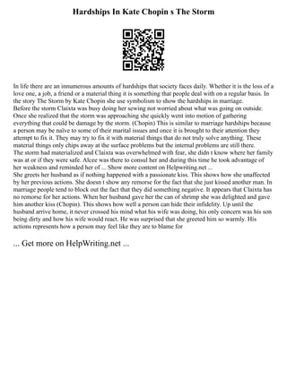 Hardships In Kate Chopin s The Storm
In life there are an innumerous amounts of hardships that society faces daily. Whether it is the loss of a
love one, a job, a friend or a material thing it is something that people deal with on a regular basis. In
the story The Storm by Kate Chopin she use symbolism to show the hardships in marriage.
Before the storm Claixta was busy doing her sewing not worried about what was going on outside.
Once she realized that the storm was approaching she quickly went into motion of gathering
everything that could be damage by the storm. (Chopin) This is similar to marriage hardships because
a person may be naïve to some of their marital issues and once it is brought to their attention they
attempt to fix it. They may try to fix it with material things that do not truly solve anything. These
material things only chips away at the surface problems but the internal problems are still there.
The storm had materialized and Claixta was overwhelmed with fear, she didn t know where her family
was at or if they were safe. Alcee was there to consul her and during this time he took advantage of
her weakness and reminded her of ... Show more content on Helpwriting.net ...
She greets her husband as if nothing happened with a passionate kiss. This shows how she unaffected
by her previous actions. She doesn t show any remorse for the fact that she just kissed another man. In
marriage people tend to block out the fact that they did something negative. It appears that Claixta has
no remorse for her actions. When her husband gave her the can of shrimp she was delighted and gave
him another kiss (Chopin). This shows how well a person can hide their infidelity. Up until the
husband arrive home, it never crossed his mind what his wife was doing, his only concern was his son
being dirty and how his wife would react. He was surprised that she greeted him so warmly. His
actions represents how a person may feel like they are to blame for
... Get more on HelpWriting.net ...
 