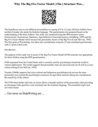 Why The Big Five Factor Model ( Ffm ) Structure Was...
The hypotheses were to test different personalities in a group of 9 to 12 years old Inuit children from
northern Canada who speak the Inuktitut language. The questionnaire was prepared based on the
understanding of the Inuit children. The study was conducted using the IPIP measure scales;
(Extraversion, Neuroticism, Openness, Agreeableness Conscientiousness), (Goldberg, 1999) and the
Big Five Factor Model which measure the personality factors of the Big Five (Costa McCrae, 1992).
The four goals of Psychology was taken into consideration using the 25 item translated questionnaire
with a 5 point Likert scale.
Introduction:
The purpose of this study was to assess if the Big Five Factor Model (FFM) structure was appropriate
for Inuit children using the IPIP questionnaires.
FFM originated from the United States and is currently used by psychologist around the world in
various applications. The model suggests that personality traits are universal and can fit well in a cross
culture testing (Costs McCrae, 1995).
Triandis (2000b) supports that cross cultural and indigenous psychologists do not use the same
personality tests instead the psychologist constructs an equivalent measure taking into consideration
the sensitivity of the culture.
The FFM when further split into six facets allows a broader analysis of the personality traits providing
an advantage if the questions were translated into the Inuktitut language. The translated single item
test when tested
... Get more on HelpWriting.net ...
 