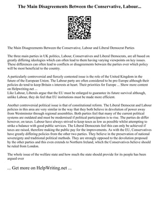 The Main Disagreements Between the Conservative, Labour...
The Main Disagreements Between the Conservative, Labour and Liberal Democrat Parties
The three main parties in UK politics, Labour, Conservatives and Liberal Democrats, are all based on
greatly differing ideologies which can often lead to them having varying viewpoints on key issues.
These differences can often lead to conflicts or disagreements between the parties over which policy
will be most beneficial to the country.
A particularly controversial and fiercely contested issue is the role of the United Kingdom in the
future of the European Union. The Labour party are often considered to be pro Europe although their
policies do tend to keep Britain s interests at heart. Their priorities for Europe ... Show more content
on Helpwriting.net ...
Like Labour, Liberals argue that the EU must be enlarged to guarantee its future survival although,
unlike Labour, they do feel that EU institutions must be made more efficient.
Another controversial political issue is that of constitutional reform. The Liberal Democrat and Labour
policies in this area are very similar in the way that they both believe in devolution of power away
from Westminster through regional assemblies. Both parties feel that many of the current political
systems are outdated and must be modernised if political participation is to rise. The parties do differ
however, on taxes. Labour have always strived to keep taxes as low as possible whilst attempting to
strike a balance with good public services. The Liberal Democrats feel this can only be achieved if
taxes are raised, therefore making the public pay for the improvements. As with the EU, Conservatives
have greatly differing policies from the other two parties. They believe in the preservation of national
sovereignty and traditional political methods. They are strongly opposed to the devolution proposed
by the other parties and this even extends to Northern Ireland, which the Conservatives believe should
be ruled from London.
The whole issue of the welfare state and how much the state should provide for its people has been
argued over
... Get more on HelpWriting.net ...
 