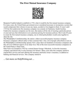 The First Mutual Insurance Company
Benjamin Franklin helped to establish in 1752, what it would be the first mutual insurance company.
For many years, the United States government never considered necessary to incorporate a system that
would compensate their citizens in case any injury, accident or loss happen to them. It wasn t until
1735 the first underwrote fire insurance company was created; in Charleston, South Carolina.
Underwrite insurance companies are the ones, that analyze all the risk of insuring a particular person
or asset and uses that information to set a premium pricing for insurance policies. But it took 20 years
to create the first mutual insurance company, one in which policyholders would come together to
share the risk.
The Philadelphia Contributionship, the nation s oldest successful property insurance company.
Insurance companies offered safety to their customer that s why a lot of people subscribed as soon as
the Philadelphia Contributionship opened. Now a days there are hundreds of insurance companies and
they all cover different aspects of our daily lives. One of the most successful insurance companies in
the United States is State Farm.
State Farm was founded in 1922 by a retired farmer George J Mecherle. At first this insurance
company specialized only in auto insurance for farmers. Many years after this company started to
expend their services and start offering life insurance and home owner s insurance, in addition to
banking and financial services. This company started to
... Get more on HelpWriting.net ...
 
