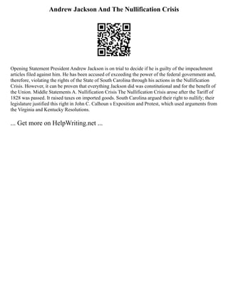 Andrew Jackson And The Nullification Crisis
Opening Statement President Andrew Jackson is on trial to decide if he is guilty of the impeachment
articles filed against him. He has been accused of exceeding the power of the federal government and,
therefore, violating the rights of the State of South Carolina through his actions in the Nullification
Crisis. However, it can be proven that everything Jackson did was constitutional and for the benefit of
the Union. Middle Statements A. Nullification Crisis The Nullification Crisis arose after the Tariff of
1828 was passed. It raised taxes on imported goods. South Carolina argued their right to nullify; their
legislature justified this right in John C. Calhoun s Exposition and Protest, which used arguments from
the Virginia and Kentucky Resolutions.
... Get more on HelpWriting.net ...
 