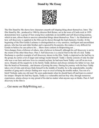 Stand by Me Essay
The film Stand by Me shows how characters unearth self shaping thing about themselves. Intro: The
film Stand by Me , produced in 1986 by director Rob Reiner, set in the town of Castle rock in 1959
demonstrates how a group of four young boys undertake an incredible and self discovering journey,
which in turn, allows them to uncover untouched things about themselves. Para 1: An illustration of
how self discovery is supplied in the film can be shown through the lead character, Gordie. At the
beginning of the film Gordie Lachance is distinguished as a very sensitive, intelligent and unconfident
person, who has lost and older brother and is ignored by his parents, this makes it very difficult for
Gordie to believe he can achieve his ... Show more content on Helpwriting.net ...
Vern changes from a follower of others, into a believer in himself, although his self discovery is not to
the extent of the other three boys. Para 3: Self discovery is a crucial find in the life of a kid. Teddy
Duchamp is a perfect example of self discovery shown in the film. Teddy is depicted as the bad boy in
the group, he carries a lot of anger and outrage inside himself. Teddy s family consists of only his dad
who was a war hero and now lives in a mental asylum, he had near burnt Teddy s ear off on an oven
stove. Despite all the negativity in his family Teddy idolizes and always imitates his father in war, Just
like the beach at Normandy , and dreams of joining the army. During his journey with the boys Teddy
takes a lot of risks and always finds himself in the middle of trouble, he is the unpredictable, mouthy
member of gang and is always finding new ways to excel at being the trouble maker, You son of a
bitch! Nobody ranks my old man! He soon understands when he should back off and learn to control
his temper. Despite his bad boy façade, Teddy is a vulnerable and lost boy who, through numerous
experiences, attains always to stay proud of his dad no matter what anyone says or thinks. Para 4: Self
discovery in the film is
... Get more on HelpWriting.net ...
 