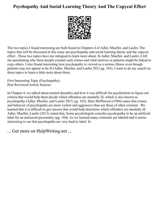 Psychopathy And Social Learning Theory And The Copycat Effect
The two topics I found interesting are both found in Chapters 4 of Adler, Mueller, and Laufer. The
topics that will be discussed in this essay are psychopathy and social learning theory and the copycat
effect . These two topics have me intrigued to learn more about. In Adler, Mueller, and Laufer it left
me questioning why these people commit such crimes and what motives or patterns might be linked to
copy others. I also found interesting how psychopathy is viewed as a serious illness even though
patients may not appear to be ill (Adler, Mueller, and Laufer 2013 pg. 103). I want to do my search on
these topics to learn a little more about them.
First Interesting Topic (Psychopathy):
Peer Reviewed Article Sources
In Chapter 4, we talked about mental disorders and how it was difficult for psychiatrists to figure out
criteria that would help them decide which offenders are mentally ill, which is also known as
psychopathy (Adler, Mueller, and Laufer 2013, pg. 103). Hare McPherson (1984) states that crimes
and behavior of psychopaths are more violent and aggressive than are those of other criminal . We
learned that it is difficult to get reasons that would help determine which offenders are mentally ill.
Adler, Mueller, Laufer (2013) stated that, Some psychologists consider psychopathy to be an artificial
label for an antisocial personality (pg. 104). As we learned many criminals are labeled and it seems
interesting to see that psychopaths are very hard to label. In
... Get more on HelpWriting.net ...
 