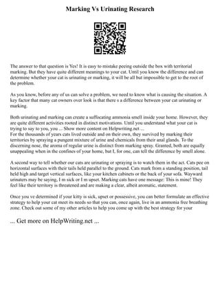 Marking Vs Urinating Research
The answer to that question is Yes! It is easy to mistake peeing outside the box with territorial
marking. But they have quite different meanings to your cat. Until you know the difference and can
determine whether your cat is urinating or marking, it will be all but impossible to get to the root of
the problem.
As you know, before any of us can solve a problem, we need to know what is causing the situation. A
key factor that many cat owners over look is that there s a difference between your cat urinating or
marking.
Both urinating and marking can create a suffocating ammonia smell inside your home. However, they
are quite different activities rooted in distinct motivations. Until you understand what your cat is
trying to say to you, you ... Show more content on Helpwriting.net ...
For the thousands of years cats lived outside and on their own, they survived by marking their
territories by spraying a pungent mixture of urine and chemicals from their anal glands. To the
discerning nose, the aroma of regular urine is distinct from marking spray. Granted, both are equally
unappealing when in the confines of your home, but I, for one, can tell the difference by smell alone.
A second way to tell whether our cats are urinating or spraying is to watch them in the act. Cats pee on
horizontal surfaces with their tails held parallel to the ground. Cats mark from a standing position, tail
held high and target vertical surfaces, like your kitchen cabinets or the back of your sofa. Wayward
urinaters may be saying, I m sick or I m upset. Marking cats have one message: This is mine! They
feel like their territory is threatened and are making a clear, albeit aromatic, statement.
Once you ve determined if your kitty is sick, upset or possessive, you can better formulate an effective
strategy to help your cat meet its needs so that you can, once again, live in an ammonia free breathing
zone. Check out some of my other articles to help you come up with the best strategy for your
... Get more on HelpWriting.net ...
 