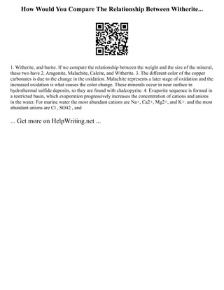 How Would You Compare The Relationship Between Witherite...
1. Witherite, and barite. If we compare the relationship between the weight and the size of the mineral,
these two have 2. Aragonite, Malachite, Calcite, and Witherite. 3. The different color of the copper
carbonates is due to the change in the oxidation. Malachite represents a later stage of oxidation and the
increased oxidation is what causes the color change. These minerals occur in near surface in
hydrothermal sulfide deposits, so they are found with chalcopyrite. 4. Evaporite sequence is formed in
a restricted basin, which evaporation progressively increases the concentration of cations and anions
in the water. For marine water the most abundant cations are Na+, Ca2+, Mg2+, and K+. and the most
abundant anions are Cl , SO42 , and
... Get more on HelpWriting.net ...
 