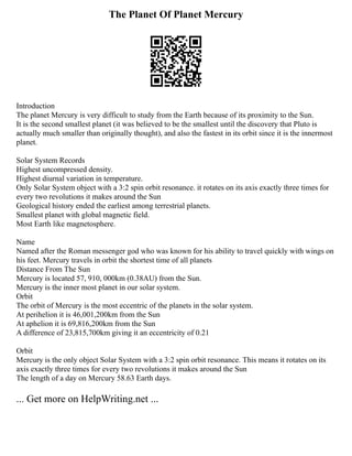 The Planet Of Planet Mercury
Introduction
The planet Mercury is very difficult to study from the Earth because of its proximity to the Sun.
It is the second smallest planet (it was believed to be the smallest until the discovery that Pluto is
actually much smaller than originally thought), and also the fastest in its orbit since it is the innermost
planet.
Solar System Records
Highest uncompressed density.
Highest diurnal variation in temperature.
Only Solar System object with a 3:2 spin orbit resonance. it rotates on its axis exactly three times for
every two revolutions it makes around the Sun
Geological history ended the earliest among terrestrial planets.
Smallest planet with global magnetic field.
Most Earth like magnetosphere.
Name
Named after the Roman messenger god who was known for his ability to travel quickly with wings on
his feet. Mercury travels in orbit the shortest time of all planets
Distance From The Sun
Mercury is located 57, 910, 000km (0.38AU) from the Sun.
Mercury is the inner most planet in our solar system.
Orbit
The orbit of Mercury is the most eccentric of the planets in the solar system.
At perihelion it is 46,001,200km from the Sun
At aphelion it is 69,816,200km from the Sun
A difference of 23,815,700km giving it an eccentricity of 0.21
Orbit
Mercury is the only object Solar System with a 3:2 spin orbit resonance. This means it rotates on its
axis exactly three times for every two revolutions it makes around the Sun
The length of a day on Mercury 58.63 Earth days.
... Get more on HelpWriting.net ...
 