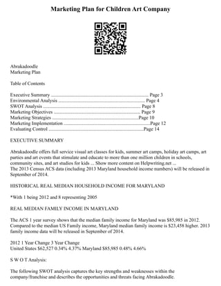 Marketing Plan for Children Art Company
Abrakadoodle
Marketing Plan
Table of Contents
Executive Summary ................................................................................ Page 3
Environmental Analysis ....................................................................... Page 4
SWOT Analysis ................................................................................ Page 8
Marketing Objectives ....................................................................... Page 9
Marketing Strategies .......................................................................Page 10
Marketing Implementation .......................................................................Page 12
Evaluating Control ..............................................................................Page 14
EXECUTIVE SUMMARY
Abrakadoodle offers full service visual art classes for kids, summer art camps, holiday art camps, art
parties and art events that stimulate and educate to more than one million children in schools,
community sites, and art studios for kids ... Show more content on Helpwriting.net ...
The 2013 Census ACS data (including 2013 Maryland household income numbers) will be released in
September of 2014.
HISTORICAL REAL MEDIAN HOUSEHOLD INCOME FOR MARYLAND
*With 1 being 2012 and 8 representing 2005
REAL MEDIAN FAMILY INCOME IN MARYLAND
The ACS 1 year survey shows that the median family income for Maryland was $85,985 in 2012.
Compared to the median US Family income, Maryland median family income is $23,458 higher. 2013
family income data will be released in September of 2014.
2012 1 Year Change 3 Year Change
United States $62,527 0.34% 4.37% Maryland $85,985 0.48% 4.66%
S W O T Analysis:
The following SWOT analysis captures the key strengths and weaknesses within the
company/franchise and describes the opportunities and threats facing Abrakadoodle.
 