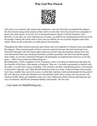 Why God Was Flawed
God chose to use nations who sinned, had weaknesses, and were flawed to accomplish His purpose.
He chose Israel among all the nations of the world to work with. God chose Israel to be a kingdom of
priest and a holy nation. In Exodus 19:5 6 God proclaimed to Moses to tell the Israelites: Now
therefore, if you obey my voice and keep my covenant, you shall be my treasured possession out of all
the peoples. Indeed, the whole earth is mine, but you shall be for me a priestly kingdom and a holy
nation. These are the words that you shall speak to the Israelites.
Throughout the Bible God has used men and women who were imperfect or flawed to also accomplish
His purpose. These ancient people of Israel went into captivity because they had sinned and were
flawed but through it all God wanted other nations to see that when the Israelites obeyed God, they
were blessed but when they disobeyed God they would be punished. Like the Israel and the people
from within, we too have sinned but through it all and despite our imperfections God uses us for His
glory. ... Show more content on Helpwriting.net ...
David Burnette, a Ph.D. candidate in New Testament, writes in his blog for Radical.net that there are
five benefits of the flaws of the people in Scripture. They are; 1.)to help us personally to identify with
the truth, 2.) to put God s mercy on display, 3.)to remind us of God s transforming power, 4.)to remind
us that God is supreme, and 5.)that flawed characters point us to Jesus. It did not matter where people
were from, weather they were rich or poor, or what they had done, God used all people for the good of
His will. Burnette writes that Abraham was old and had a child with a woman who was not his wife.
Noah got drunk, Moses got impatient, Isaac was a liar, Gideon was afraid, Samson had long hair and
was a womanizer, and David committed adultery and murder. The list went
... Get more on HelpWriting.net ...
 