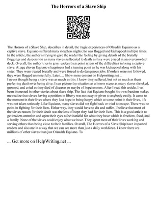 The Horrors of a Slave Ship
The Horrors of a Slave Ship, describes in detail, the tragic experiences of Olaudah Equiano as a
captive slave. Equiano suffered many sleepless nights; he was flogged and kidnapped multiple times.
In the article, the author is trying to give the reader the feeling by giving details of the brutally
floggings and desperation as many slaves suffocated to death as they were placed in an overcrowded
deck. Overall, the author tries to give readers their point across of the difficulties in being a captive
slave. At age eleven Equiano s happiness had a turning point as he was kidnapped along with his
sister. They were treated brutally and were forced to do dangerous jobs. If orders were not followed,
they were flogged unmercifully. Later, ... Show more content on Helpwriting.net ...
I never thought being a slave was as much as this. I knew they suffered, but not as much as them
preferring death over being alive. I can picture the situation as a horror scene as many slaves shrieked,
groaned, and cried as they died of diseases or maybe of hopelessness. After I read this article, I ve
been interested in other stories about slave ship. The fact that Equiano bought his own freedom makes
me realize that slaves having a position in liberty was not easy or given to anybody easily. It came to
the moment in their lives where they lost hope in being happy which at some point in their lives, life
was not taken seriously. Like Equiano, many slaves did not fight back or tried to escape. There was no
point in fighting for their lives. Either way, they would have to die and suffer. I believe that most of
the slaves reason for their death was the loss of hope they had for their lives. This is a good article to
get readers attention and open their eyes to be thankful for what they have which is freedom, food, and
a family. None of the slaves could enjoy what we have. They spent most of their lives working and
serving others than being close to their families. Overall, The Horrors of a Slave Ship have impacted
readers and also me in a way that we can see more than just a daily workforce. I know there are
millions of other slaves than just Olaudah Equiano. To
... Get more on HelpWriting.net ...
 
