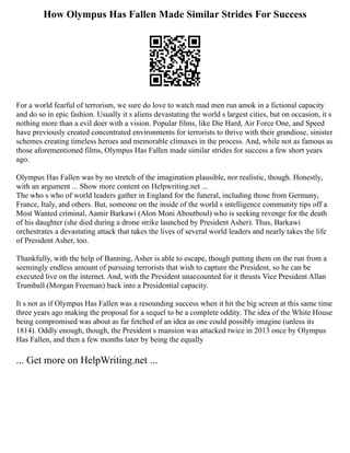 How Olympus Has Fallen Made Similar Strides For Success
For a world fearful of terrorism, we sure do love to watch mad men run amok in a fictional capacity
and do so in epic fashion. Usually it s aliens devastating the world s largest cities, but on occasion, it s
nothing more than a evil doer with a vision. Popular films, like Die Hard, Air Force One, and Speed
have previously created concentrated environments for terrorists to thrive with their grandiose, sinister
schemes creating timeless heroes and memorable climaxes in the process. And, while not as famous as
those aforementioned films, Olympus Has Fallen made similar strides for success a few short years
ago.
Olympus Has Fallen was by no stretch of the imagination plausible, nor realistic, though. Honestly,
with an argument ... Show more content on Helpwriting.net ...
The who s who of world leaders gather in England for the funeral, including those from Germany,
France, Italy, and others. But, someone on the inside of the world s intelligence community tips off a
Most Wanted criminal, Aamir Barkawi (Alon Moni Aboutboul) who is seeking revenge for the death
of his daughter (she died during a drone strike launched by President Asher). Thus, Barkawi
orchestrates a devastating attack that takes the lives of several world leaders and nearly takes the life
of President Asher, too.
Thankfully, with the help of Banning, Asher is able to escape, though putting them on the run from a
seemingly endless amount of pursuing terrorists that wish to capture the President, so he can be
executed live on the internet. And, with the President unaccounted for it thrusts Vice President Allan
Trumball (Morgan Freeman) back into a Presidential capacity.
It s not as if Olympus Has Fallen was a resounding success when it hit the big screen at this same time
three years ago making the proposal for a sequel to be a complete oddity. The idea of the White House
being compromised was about as far fetched of an idea as one could possibly imagine (unless its
1814). Oddly enough, though, the President s mansion was attacked twice in 2013 once by Olympus
Has Fallen, and then a few months later by being the equally
... Get more on HelpWriting.net ...
 