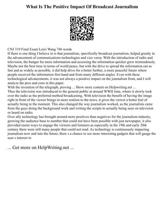 What Is The Positive Impact Of Broadcast Journalism
CNJ 319 Final Exam Leixi Wang 746 words
If there is one thing I believe in is that journalism, specifically broadcast journalism, helped greatly in
the advancement of communications technologies and vice versa. With the introduction of radio and
television, the hunger for more information and accessing the information quicker grew tremendously.
Maybe not the best time in terms of world peace, but with the drive to spread the information out as
fast and as widely as possible, it did help drive for a better further, a more peaceful future where
people received the information first hand and from many different angles. Even with these
technological advancements, it was not always a positive impact on the journalism front, and I will
analyze the pros and cons in this paper.
With the invention of the telegraph, proving ... Show more content on Helpwriting.net ...
Thus the television was introduced to the general public at around WWII time, where it slowly took
over the radio as the preferred method broadcasting. With television the benefit of having the image
right in front of the viewer brings in more realism to the news, it gives the viewer a better feel of
actually being in the moment. This also changed the way journalism worked, as the journalists came
from the guys doing the background work and writing the scripts to actually being seen on television
or heard on radio.
Over ally technology has brought around more positives than negatives for the journalism industry,
growing the audience base to number that could not have been possible with just newspaper, it also
provided easier ways to engage the viewers and listeners as especially in the 19th and early 20th
century there were still many people that could not read. As technology is continuously impacting
journalism now and into the future, there s a chance to see more interesting gadgets that will gauge the
user s interest in
... Get more on HelpWriting.net ...
 