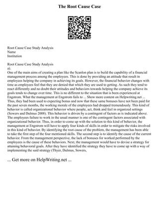 The Root Cause Case
Root Cause Case Study Analysis
Name
Institution
Root Cause Case Study Analysis
a).
One of the main aims of creating a plan like the Scanlon plan is to build the capability of a financial
management process among the employees. This is done by providing an attitude that result in
employees helping the company in achieving its goals. However, the financial behavior changes with
time as employees feel that they are denied that which they are used to getting. As such they tend to
react differently and no doubt their attitudes and behaviors towards helping the company achieve its
goals tends to change over time. This is no different to the situation that is been experienced at
Engstrom. What the management at Engstrom fails to ... Show more content on Helpwriting.net ...
Thus, they had been used to expecting bonus and now that these same bonuses have not been paid for
the past seven months, the working morale of the employees had dropped tremendously. This kind of
behavior is called organizational behavior where people, act, think and feel in organized settings
(Sowers and Dulmus 2008). This behavior is driven by a contingent of factors as is indicated above.
The employees failure to work in the usual manner is one of the contingent factors associated with
organizational behavior. Thus, in order to come up with the solution to this kind of behavior, the
management at Engstrom will have to apply four kinds of skills in order to mitigate the risks involved
in this kind of behavior. By identifying the root cause of the problem, the management has been able
to take the first step of the four mentioned skills. The second step is to identify the cause of the current
behavior. From the management perspective, the lack of bonuses for worked performed by the
employees is the cause of these behaviors. Next, the management would have to devise a strategy for
attaining behavioral goals. After they have identified the strategy they have to come up with a way of
implementing the said strategy (Thyer, Dulmus, Sowers,
... Get more on HelpWriting.net ...
 