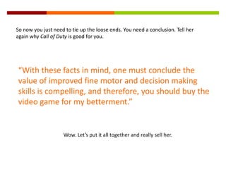 So now you just need to tie up the loose ends. You need a conclusion. Tell her
again why Call of Duty is good for you.
“With these facts in mind, one must conclude the
value of improved fine motor and decision making
skills is compelling, and therefore, you should buy the
video game for my betterment.”
Wow. Let’s put it all together and really sell her.
 