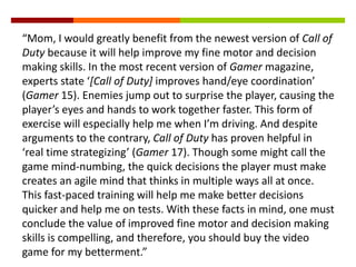 “Mom, I would greatly benefit from the newest version of Call of
Duty because it will help improve my fine motor and decision
making skills. In the most recent version of Gamer magazine,
experts state ‘[Call of Duty] improves hand/eye coordination’
(Gamer 15). Enemies jump out to surprise the player, causing the
player’s eyes and hands to work together faster. This form of
exercise will especially help me when I’m driving. And despite
arguments to the contrary, Call of Duty has proven helpful in
‘real time strategizing’ (Gamer 17). Though some might call the
game mind-numbing, the quick decisions the player must make
creates an agile mind that thinks in multiple ways all at once.
This fast-paced training will help me make better decisions
quicker and help me on tests. With these facts in mind, one must
conclude the value of improved fine motor and decision making
skills is compelling, and therefore, you should buy the video
game for my betterment.”
 