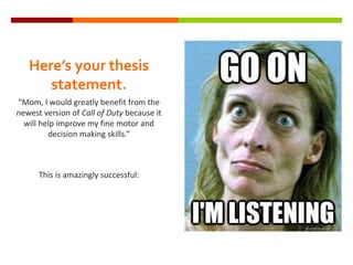 Here’s your thesis
statement.
“Mom, I would greatly benefit from the
newest version of Call of Duty because it
will help improve my fine motor and
decision making skills.”
This is amazingly successful:
 