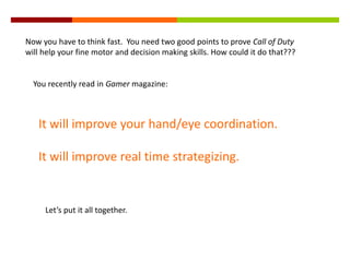 Now you have to think fast. You need two good points to prove Call of Duty
will help your fine motor and decision making skills. How could it do that???
You recently read in Gamer magazine:
It will improve your hand/eye coordination.
It will improve real time strategizing.
Let’s put it all together.
 