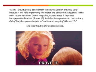 “Mom, I would greatly benefit from the newest version of Call of Duty
because it will help improve my fine motor and decision making skills. In the
most recent version of Gamer magazine, experts state ‘it improves
hand/eye coordination’ (Gamer 15). And despite arguments to the contrary,
Call of Duty has proven helpful in ‘real time strategizing’ (Gamer 17).”
She likes this, but she’s not convinced.
 