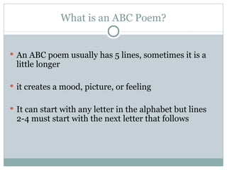 What is an ABC Poem? An ABC poem usually has 5 lines, sometimes it is a little longer it creates a mood, picture, or feeling It can start with any letter in the alphabet but lines 2-4 must start with the next letter that follows 