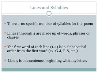 Lines and Syllables There is no specific number of syllables for this poem Lines 1 through 4 are made up of words, phrases or clauses  The first word of each line (1-4) is in alphabetical order from the first word (ex. G-J, P-S, etc.) Line 5 is one sentence, beginning with any letter. 