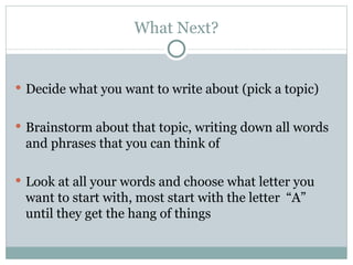 What Next? Decide what you want to write about (pick a topic) Brainstorm about that topic, writing down all words and phrases that you can think of Look at all your words and choose what letter you want to start with, most start with the letter  “A” until they get the hang of things 