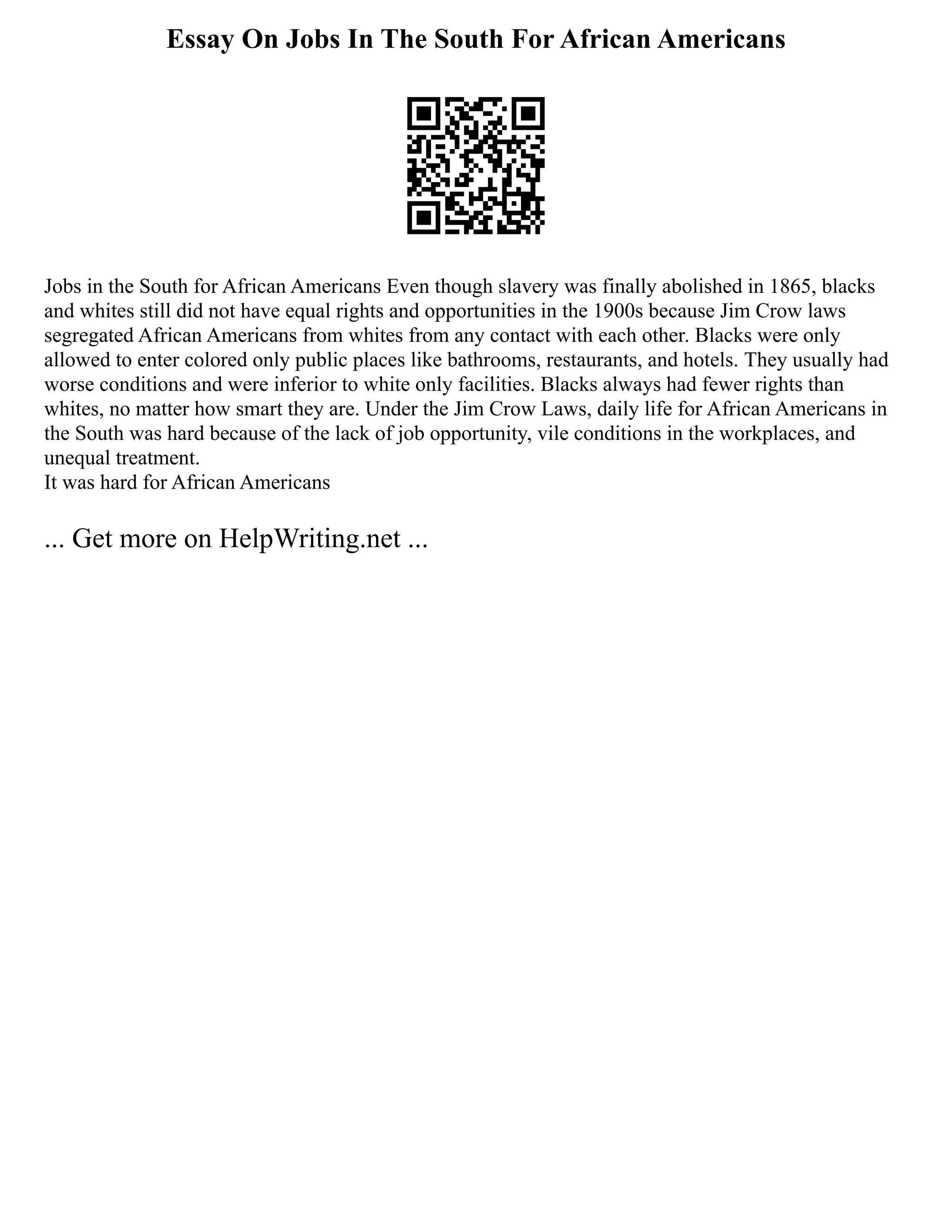Essay On Jobs In The South For African Americans
Jobs in the South for African Americans Even though slavery was finally abolished in 1865, blacks
and whites still did not have equal rights and opportunities in the 1900s because Jim Crow laws
segregated African Americans from whites from any contact with each other. Blacks were only
allowed to enter colored only public places like bathrooms, restaurants, and hotels. They usually had
worse conditions and were inferior to white only facilities. Blacks always had fewer rights than
whites, no matter how smart they are. Under the Jim Crow Laws, daily life for African Americans in
the South was hard because of the lack of job opportunity, vile conditions in the workplaces, and
unequal treatment.
It was hard for African Americans
... Get more on HelpWriting.net ...
 