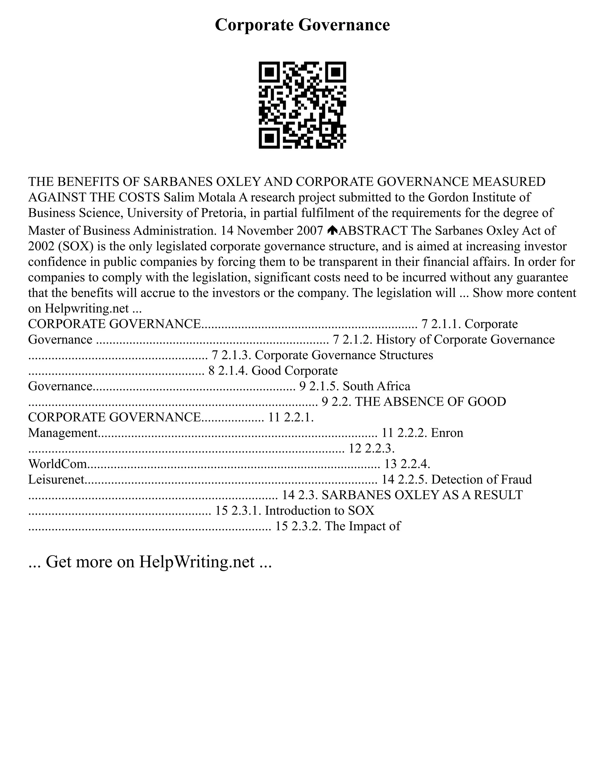 Corporate Governance
THE BENEFITS OF SARBANES OXLEY AND CORPORATE GOVERNANCE MEASURED
AGAINST THE COSTS Salim Motala A research project submitted to the Gordon Institute of
Business Science, University of Pretoria, in partial fulfilment of the requirements for the degree of
Master of Business Administration. 14 November 2007 ABSTRACT The Sarbanes Oxley Act of
2002 (SOX) is the only legislated corporate governance structure, and is aimed at increasing investor
confidence in public companies by forcing them to be transparent in their financial affairs. In order for
companies to comply with the legislation, significant costs need to be incurred without any guarantee
that the benefits will accrue to the investors or the company. The legislation will ... Show more content
on Helpwriting.net ...
CORPORATE GOVERNANCE................................................................. 7 2.1.1. Corporate
Governance ...................................................................... 7 2.1.2. History of Corporate Governance
...................................................... 7 2.1.3. Corporate Governance Structures
..................................................... 8 2.1.4. Good Corporate
Governance............................................................. 9 2.1.5. South Africa
....................................................................................... 9 2.2. THE ABSENCE OF GOOD
CORPORATE GOVERNANCE................... 11 2.2.1.
Management.................................................................................... 11 2.2.2. Enron
............................................................................................... 12 2.2.3.
WorldCom........................................................................................ 13 2.2.4.
Leisurenet........................................................................................ 14 2.2.5. Detection of Fraud
........................................................................... 14 2.3. SARBANES OXLEY AS A RESULT
....................................................... 15 2.3.1. Introduction to SOX
......................................................................... 15 2.3.2. The Impact of
... Get more on HelpWriting.net ...
 
