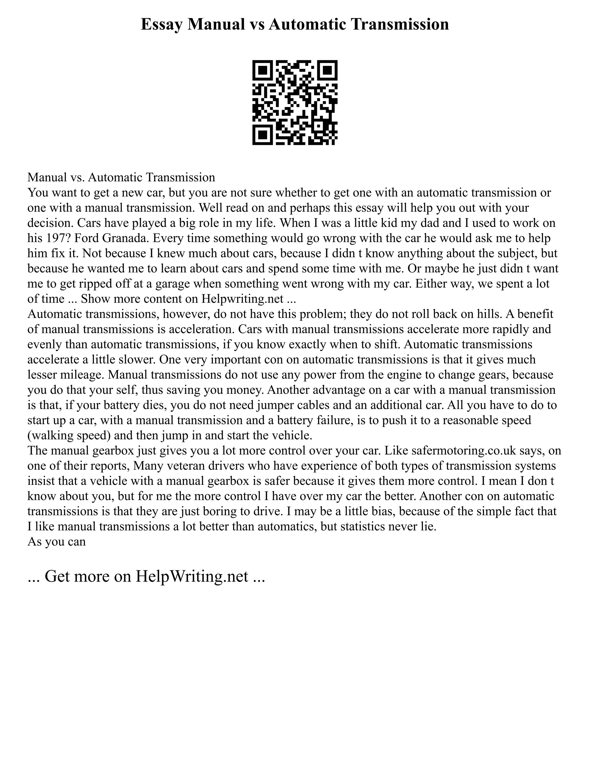 Essay Manual vs Automatic Transmission
Manual vs. Automatic Transmission
You want to get a new car, but you are not sure whether to get one with an automatic transmission or
one with a manual transmission. Well read on and perhaps this essay will help you out with your
decision. Cars have played a big role in my life. When I was a little kid my dad and I used to work on
his 197? Ford Granada. Every time something would go wrong with the car he would ask me to help
him fix it. Not because I knew much about cars, because I didn t know anything about the subject, but
because he wanted me to learn about cars and spend some time with me. Or maybe he just didn t want
me to get ripped off at a garage when something went wrong with my car. Either way, we spent a lot
of time ... Show more content on Helpwriting.net ...
Automatic transmissions, however, do not have this problem; they do not roll back on hills. A benefit
of manual transmissions is acceleration. Cars with manual transmissions accelerate more rapidly and
evenly than automatic transmissions, if you know exactly when to shift. Automatic transmissions
accelerate a little slower. One very important con on automatic transmissions is that it gives much
lesser mileage. Manual transmissions do not use any power from the engine to change gears, because
you do that your self, thus saving you money. Another advantage on a car with a manual transmission
is that, if your battery dies, you do not need jumper cables and an additional car. All you have to do to
start up a car, with a manual transmission and a battery failure, is to push it to a reasonable speed
(walking speed) and then jump in and start the vehicle.
The manual gearbox just gives you a lot more control over your car. Like safermotoring.co.uk says, on
one of their reports, Many veteran drivers who have experience of both types of transmission systems
insist that a vehicle with a manual gearbox is safer because it gives them more control. I mean I don t
know about you, but for me the more control I have over my car the better. Another con on automatic
transmissions is that they are just boring to drive. I may be a little bias, because of the simple fact that
I like manual transmissions a lot better than automatics, but statistics never lie.
As you can
... Get more on HelpWriting.net ...
 