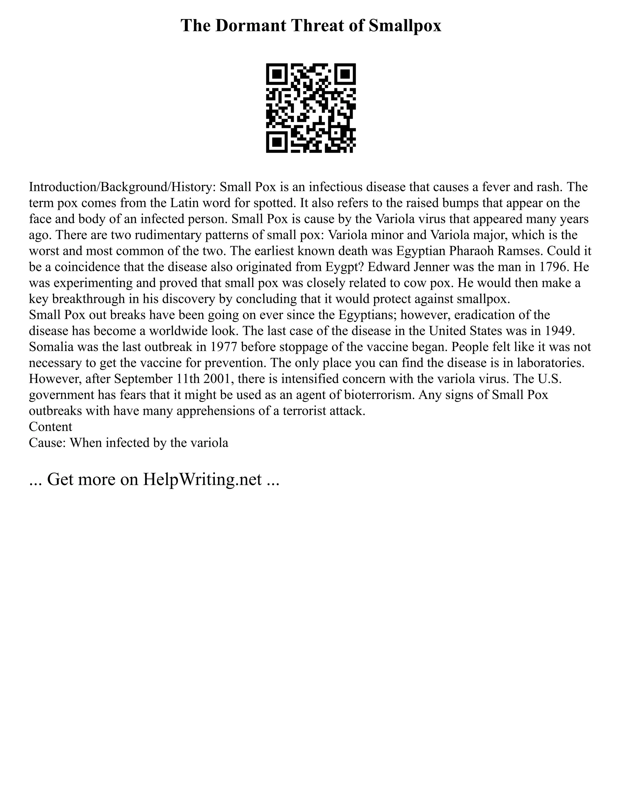 The Dormant Threat of Smallpox
Introduction/Background/History: Small Pox is an infectious disease that causes a fever and rash. The
term pox comes from the Latin word for spotted. It also refers to the raised bumps that appear on the
face and body of an infected person. Small Pox is cause by the Variola virus that appeared many years
ago. There are two rudimentary patterns of small pox: Variola minor and Variola major, which is the
worst and most common of the two. The earliest known death was Egyptian Pharaoh Ramses. Could it
be a coincidence that the disease also originated from Eygpt? Edward Jenner was the man in 1796. He
was experimenting and proved that small pox was closely related to cow pox. He would then make a
key breakthrough in his discovery by concluding that it would protect against smallpox.
Small Pox out breaks have been going on ever since the Egyptians; however, eradication of the
disease has become a worldwide look. The last case of the disease in the United States was in 1949.
Somalia was the last outbreak in 1977 before stoppage of the vaccine began. People felt like it was not
necessary to get the vaccine for prevention. The only place you can find the disease is in laboratories.
However, after September 11th 2001, there is intensified concern with the variola virus. The U.S.
government has fears that it might be used as an agent of bioterrorism. Any signs of Small Pox
outbreaks with have many apprehensions of a terrorist attack.
Content
Cause: When infected by the variola
... Get more on HelpWriting.net ...
 