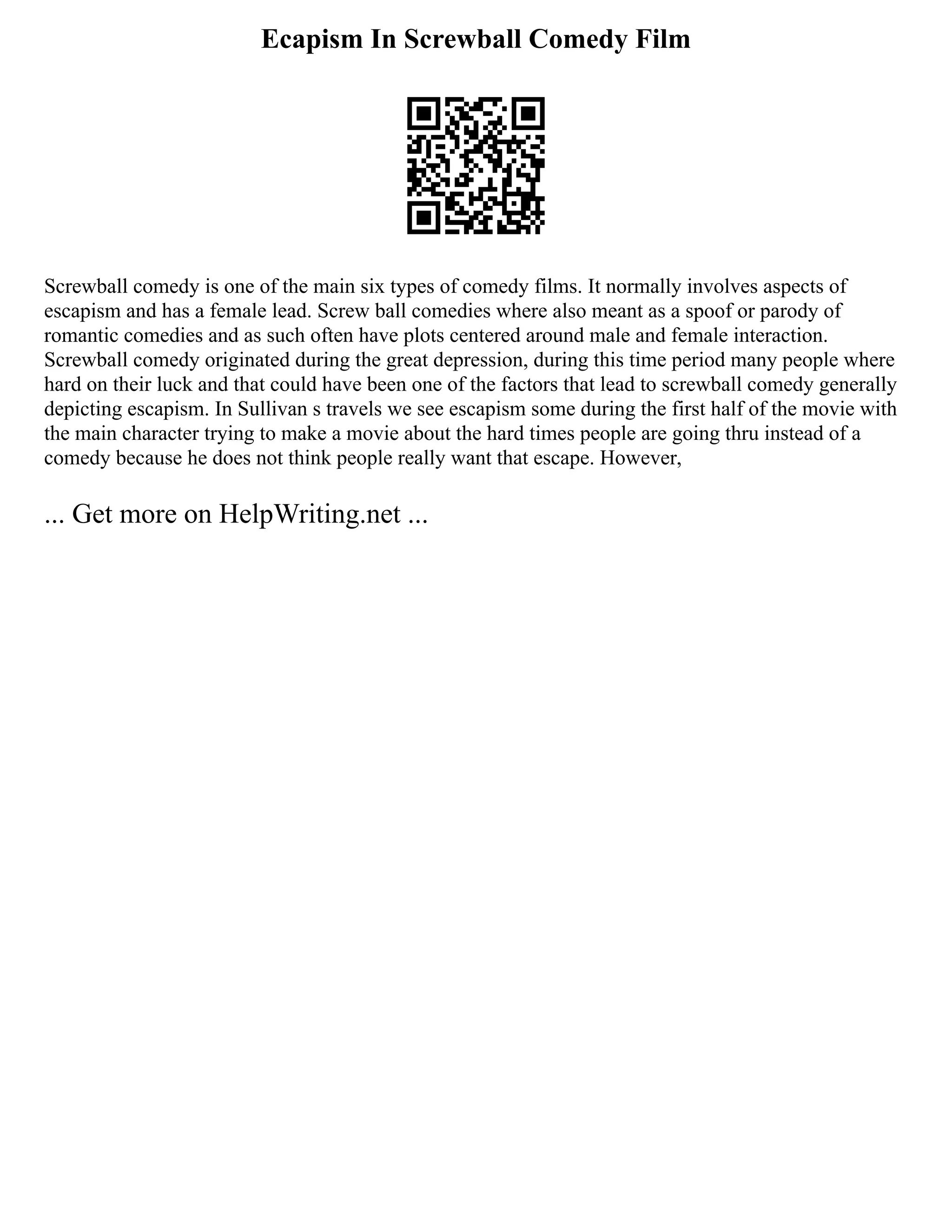 Ecapism In Screwball Comedy Film
Screwball comedy is one of the main six types of comedy films. It normally involves aspects of
escapism and has a female lead. Screw ball comedies where also meant as a spoof or parody of
romantic comedies and as such often have plots centered around male and female interaction.
Screwball comedy originated during the great depression, during this time period many people where
hard on their luck and that could have been one of the factors that lead to screwball comedy generally
depicting escapism. In Sullivan s travels we see escapism some during the first half of the movie with
the main character trying to make a movie about the hard times people are going thru instead of a
comedy because he does not think people really want that escape. However,
... Get more on HelpWriting.net ...
 