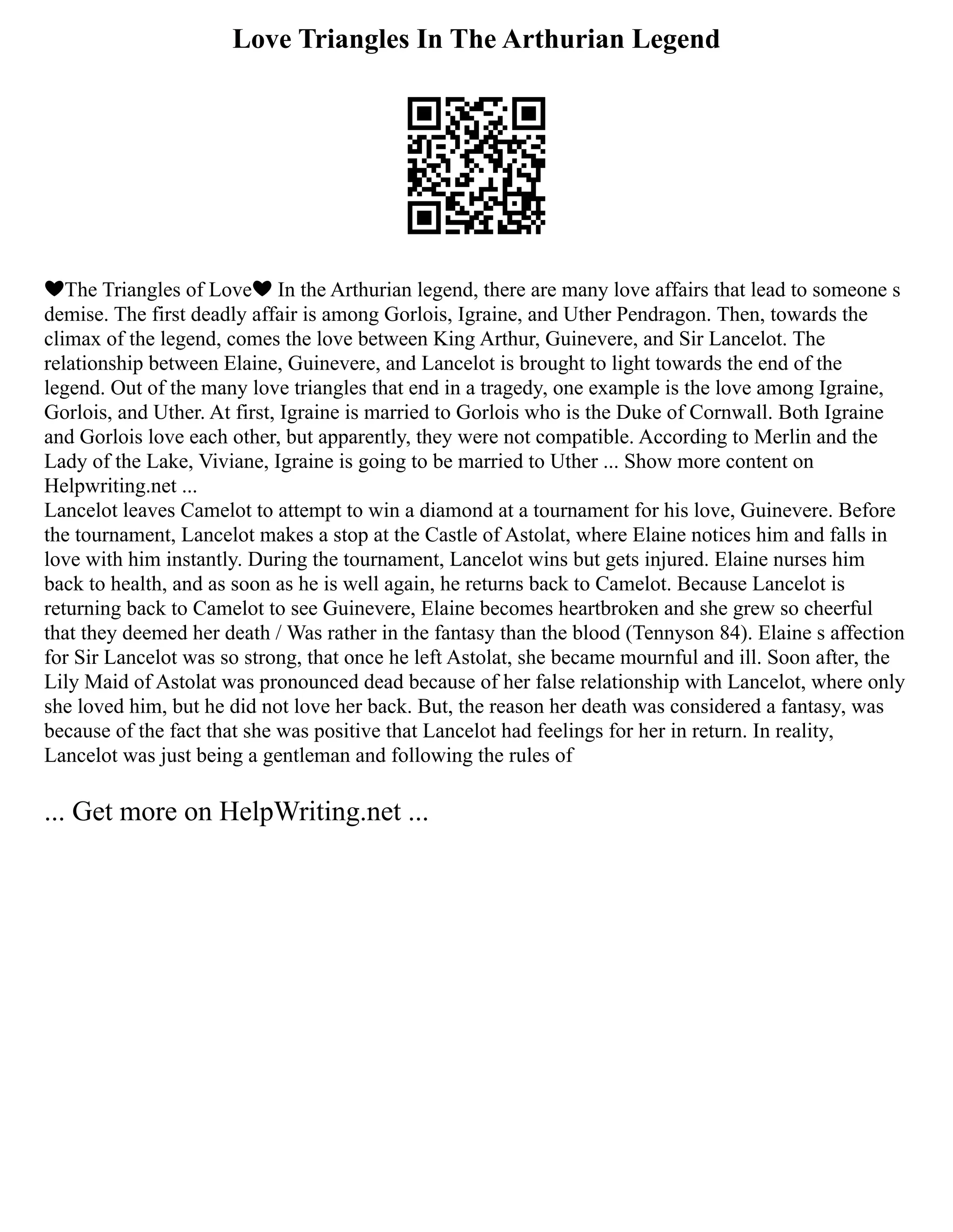 Love Triangles In The Arthurian Legend
❤The Triangles of Love❤ In the Arthurian legend, there are many love affairs that lead to someone s
demise. The first deadly affair is among Gorlois, Igraine, and Uther Pendragon. Then, towards the
climax of the legend, comes the love between King Arthur, Guinevere, and Sir Lancelot. The
relationship between Elaine, Guinevere, and Lancelot is brought to light towards the end of the
legend. Out of the many love triangles that end in a tragedy, one example is the love among Igraine,
Gorlois, and Uther. At first, Igraine is married to Gorlois who is the Duke of Cornwall. Both Igraine
and Gorlois love each other, but apparently, they were not compatible. According to Merlin and the
Lady of the Lake, Viviane, Igraine is going to be married to Uther ... Show more content on
Helpwriting.net ...
Lancelot leaves Camelot to attempt to win a diamond at a tournament for his love, Guinevere. Before
the tournament, Lancelot makes a stop at the Castle of Astolat, where Elaine notices him and falls in
love with him instantly. During the tournament, Lancelot wins but gets injured. Elaine nurses him
back to health, and as soon as he is well again, he returns back to Camelot. Because Lancelot is
returning back to Camelot to see Guinevere, Elaine becomes heartbroken and she grew so cheerful
that they deemed her death / Was rather in the fantasy than the blood (Tennyson 84). Elaine s affection
for Sir Lancelot was so strong, that once he left Astolat, she became mournful and ill. Soon after, the
Lily Maid of Astolat was pronounced dead because of her false relationship with Lancelot, where only
she loved him, but he did not love her back. But, the reason her death was considered a fantasy, was
because of the fact that she was positive that Lancelot had feelings for her in return. In reality,
Lancelot was just being a gentleman and following the rules of
... Get more on HelpWriting.net ...
 