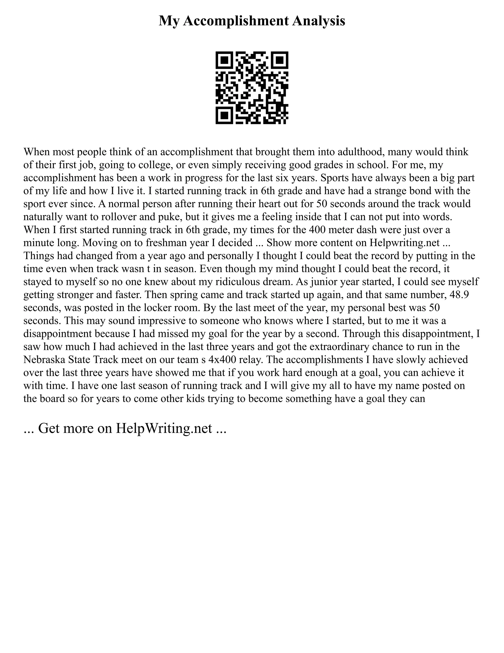 My Accomplishment Analysis
When most people think of an accomplishment that brought them into adulthood, many would think
of their first job, going to college, or even simply receiving good grades in school. For me, my
accomplishment has been a work in progress for the last six years. Sports have always been a big part
of my life and how I live it. I started running track in 6th grade and have had a strange bond with the
sport ever since. A normal person after running their heart out for 50 seconds around the track would
naturally want to rollover and puke, but it gives me a feeling inside that I can not put into words.
When I first started running track in 6th grade, my times for the 400 meter dash were just over a
minute long. Moving on to freshman year I decided ... Show more content on Helpwriting.net ...
Things had changed from a year ago and personally I thought I could beat the record by putting in the
time even when track wasn t in season. Even though my mind thought I could beat the record, it
stayed to myself so no one knew about my ridiculous dream. As junior year started, I could see myself
getting stronger and faster. Then spring came and track started up again, and that same number, 48.9
seconds, was posted in the locker room. By the last meet of the year, my personal best was 50
seconds. This may sound impressive to someone who knows where I started, but to me it was a
disappointment because I had missed my goal for the year by a second. Through this disappointment, I
saw how much I had achieved in the last three years and got the extraordinary chance to run in the
Nebraska State Track meet on our team s 4x400 relay. The accomplishments I have slowly achieved
over the last three years have showed me that if you work hard enough at a goal, you can achieve it
with time. I have one last season of running track and I will give my all to have my name posted on
the board so for years to come other kids trying to become something have a goal they can
... Get more on HelpWriting.net ...
 