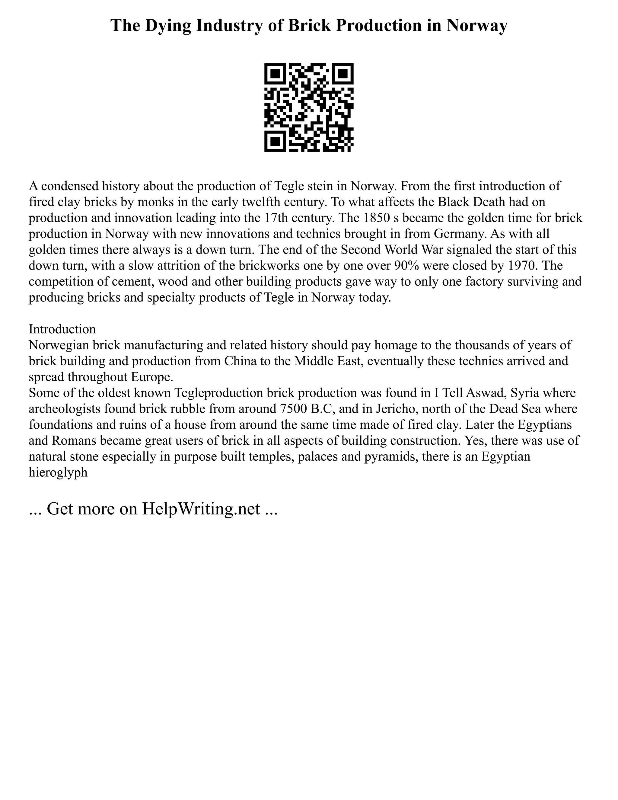 The Dying Industry of Brick Production in Norway
A condensed history about the production of Tegle stein in Norway. From the first introduction of
fired clay bricks by monks in the early twelfth century. To what affects the Black Death had on
production and innovation leading into the 17th century. The 1850 s became the golden time for brick
production in Norway with new innovations and technics brought in from Germany. As with all
golden times there always is a down turn. The end of the Second World War signaled the start of this
down turn, with a slow attrition of the brickworks one by one over 90% were closed by 1970. The
competition of cement, wood and other building products gave way to only one factory surviving and
producing bricks and specialty products of Tegle in Norway today.
Introduction
Norwegian brick manufacturing and related history should pay homage to the thousands of years of
brick building and production from China to the Middle East, eventually these technics arrived and
spread throughout Europe.
Some of the oldest known Tegleproduction brick production was found in I Tell Aswad, Syria where
archeologists found brick rubble from around 7500 B.C, and in Jericho, north of the Dead Sea where
foundations and ruins of a house from around the same time made of fired clay. Later the Egyptians
and Romans became great users of brick in all aspects of building construction. Yes, there was use of
natural stone especially in purpose built temples, palaces and pyramids, there is an Egyptian
hieroglyph
... Get more on HelpWriting.net ...
 