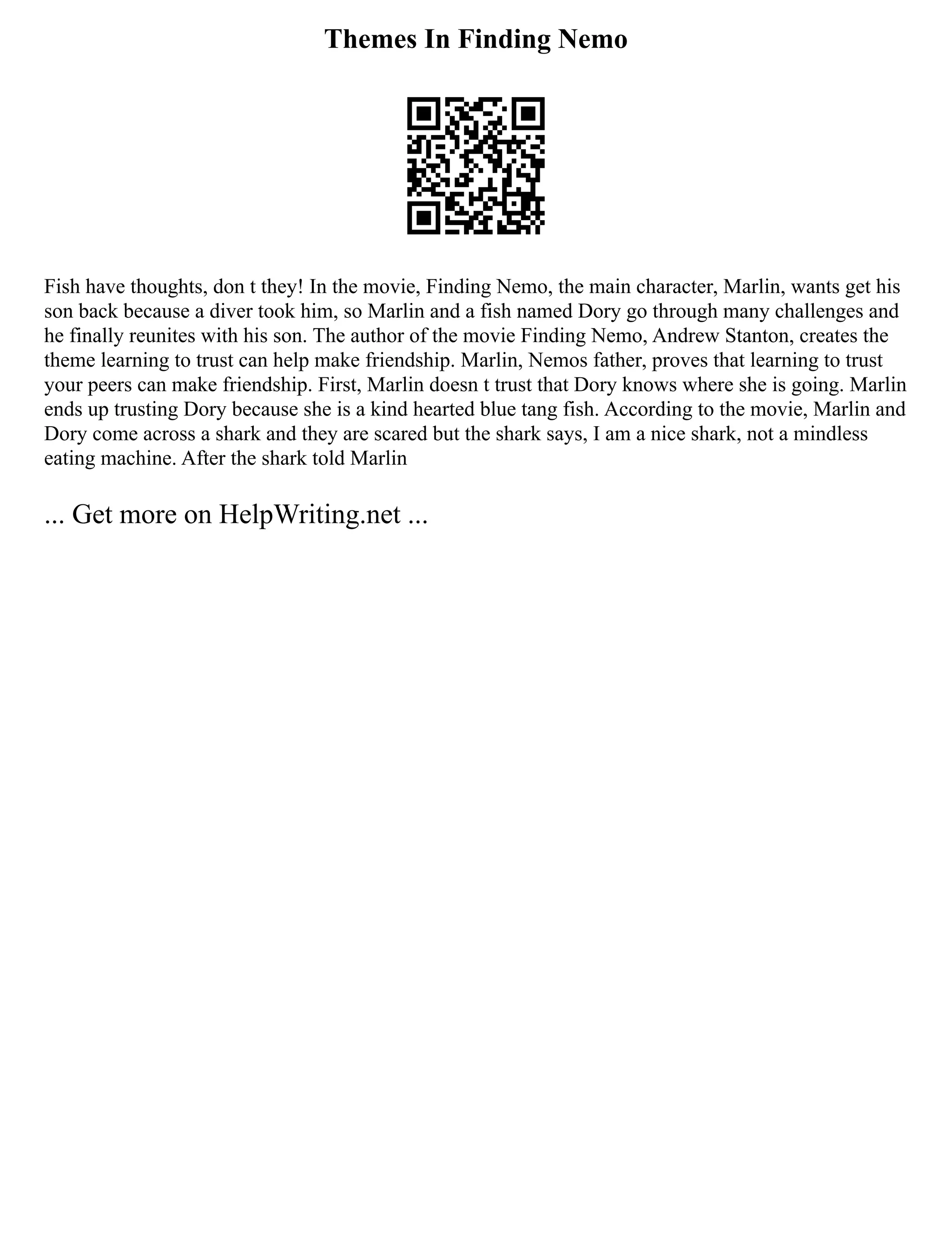Themes In Finding Nemo
Fish have thoughts, don t they! In the movie, Finding Nemo, the main character, Marlin, wants get his
son back because a diver took him, so Marlin and a fish named Dory go through many challenges and
he finally reunites with his son. The author of the movie Finding Nemo, Andrew Stanton, creates the
theme learning to trust can help make friendship. Marlin, Nemos father, proves that learning to trust
your peers can make friendship. First, Marlin doesn t trust that Dory knows where she is going. Marlin
ends up trusting Dory because she is a kind hearted blue tang fish. According to the movie, Marlin and
Dory come across a shark and they are scared but the shark says, I am a nice shark, not a mindless
eating machine. After the shark told Marlin
... Get more on HelpWriting.net ...
 