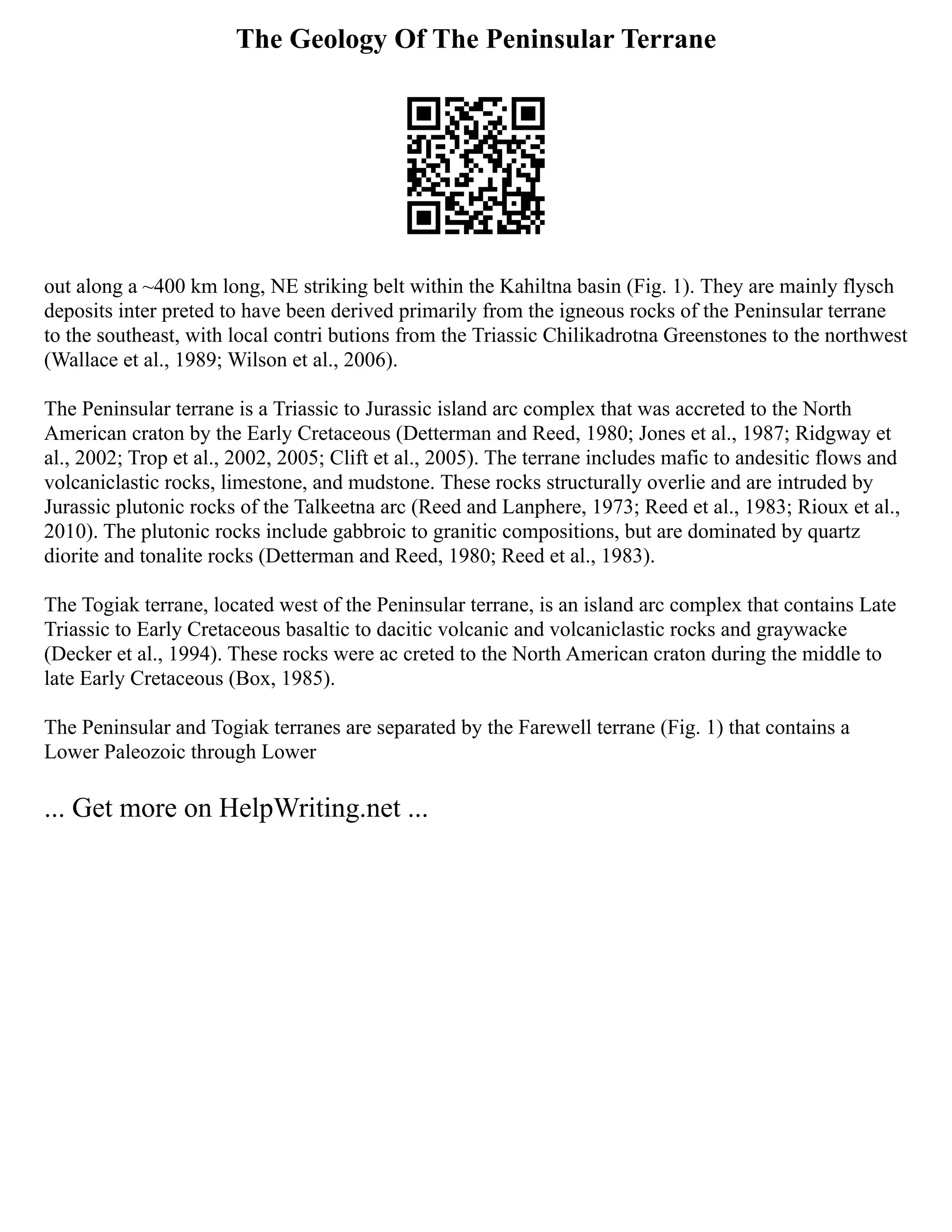 The Geology Of The Peninsular Terrane
out along a ~400 km long, NE striking belt within the Kahiltna basin (Fig. 1). They are mainly flysch
deposits inter preted to have been derived primarily from the igneous rocks of the Peninsular terrane
to the southeast, with local contri butions from the Triassic Chilikadrotna Greenstones to the northwest
(Wallace et al., 1989; Wilson et al., 2006).
The Peninsular terrane is a Triassic to Jurassic island arc complex that was accreted to the North
American craton by the Early Cretaceous (Detterman and Reed, 1980; Jones et al., 1987; Ridgway et
al., 2002; Trop et al., 2002, 2005; Clift et al., 2005). The terrane includes mafic to andesitic flows and
volcaniclastic rocks, limestone, and mudstone. These rocks structurally overlie and are intruded by
Jurassic plutonic rocks of the Talkeetna arc (Reed and Lanphere, 1973; Reed et al., 1983; Rioux et al.,
2010). The plutonic rocks include gabbroic to granitic compositions, but are dominated by quartz
diorite and tonalite rocks (Detterman and Reed, 1980; Reed et al., 1983).
The Togiak terrane, located west of the Peninsular terrane, is an island arc complex that contains Late
Triassic to Early Cretaceous basaltic to dacitic volcanic and volcaniclastic rocks and graywacke
(Decker et al., 1994). These rocks were ac creted to the North American craton during the middle to
late Early Cretaceous (Box, 1985).
The Peninsular and Togiak terranes are separated by the Farewell terrane (Fig. 1) that contains a
Lower Paleozoic through Lower
... Get more on HelpWriting.net ...
 