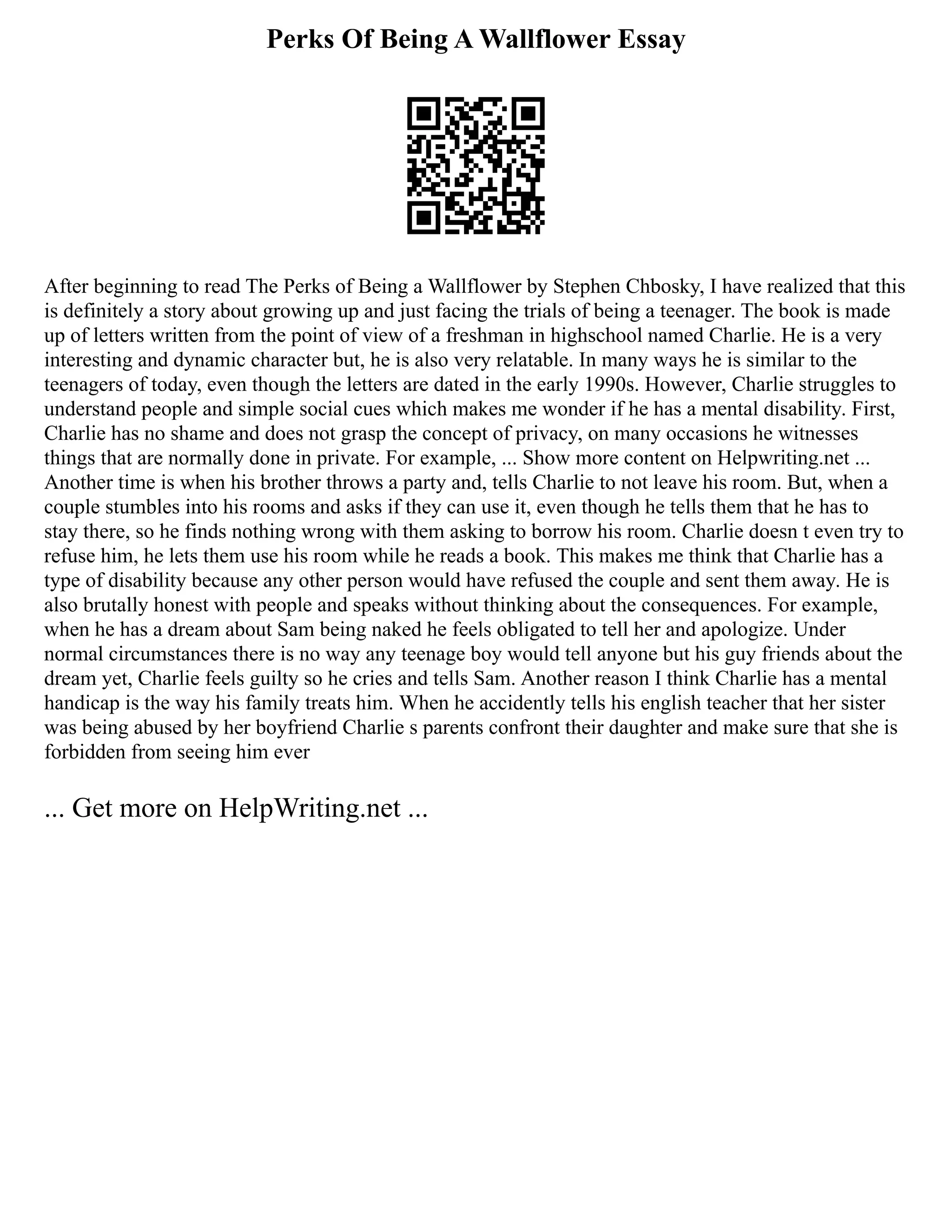 Perks Of Being A Wallflower Essay
After beginning to read The Perks of Being a Wallflower by Stephen Chbosky, I have realized that this
is definitely a story about growing up and just facing the trials of being a teenager. The book is made
up of letters written from the point of view of a freshman in highschool named Charlie. He is a very
interesting and dynamic character but, he is also very relatable. In many ways he is similar to the
teenagers of today, even though the letters are dated in the early 1990s. However, Charlie struggles to
understand people and simple social cues which makes me wonder if he has a mental disability. First,
Charlie has no shame and does not grasp the concept of privacy, on many occasions he witnesses
things that are normally done in private. For example, ... Show more content on Helpwriting.net ...
Another time is when his brother throws a party and, tells Charlie to not leave his room. But, when a
couple stumbles into his rooms and asks if they can use it, even though he tells them that he has to
stay there, so he finds nothing wrong with them asking to borrow his room. Charlie doesn t even try to
refuse him, he lets them use his room while he reads a book. This makes me think that Charlie has a
type of disability because any other person would have refused the couple and sent them away. He is
also brutally honest with people and speaks without thinking about the consequences. For example,
when he has a dream about Sam being naked he feels obligated to tell her and apologize. Under
normal circumstances there is no way any teenage boy would tell anyone but his guy friends about the
dream yet, Charlie feels guilty so he cries and tells Sam. Another reason I think Charlie has a mental
handicap is the way his family treats him. When he accidently tells his english teacher that her sister
was being abused by her boyfriend Charlie s parents confront their daughter and make sure that she is
forbidden from seeing him ever
... Get more on HelpWriting.net ...
 