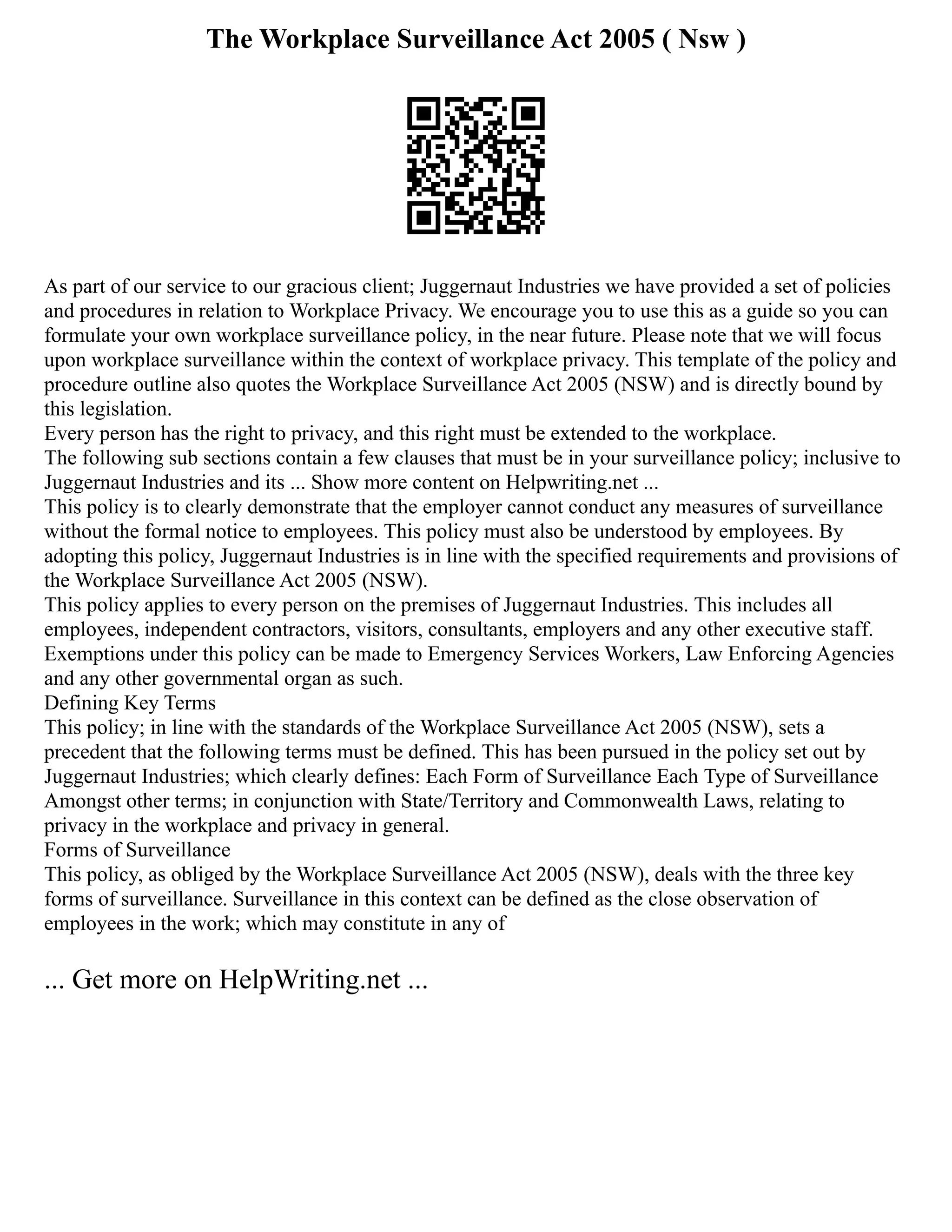 The Workplace Surveillance Act 2005 ( Nsw )
As part of our service to our gracious client; Juggernaut Industries we have provided a set of policies
and procedures in relation to Workplace Privacy. We encourage you to use this as a guide so you can
formulate your own workplace surveillance policy, in the near future. Please note that we will focus
upon workplace surveillance within the context of workplace privacy. This template of the policy and
procedure outline also quotes the Workplace Surveillance Act 2005 (NSW) and is directly bound by
this legislation.
Every person has the right to privacy, and this right must be extended to the workplace.
The following sub sections contain a few clauses that must be in your surveillance policy; inclusive to
Juggernaut Industries and its ... Show more content on Helpwriting.net ...
This policy is to clearly demonstrate that the employer cannot conduct any measures of surveillance
without the formal notice to employees. This policy must also be understood by employees. By
adopting this policy, Juggernaut Industries is in line with the specified requirements and provisions of
the Workplace Surveillance Act 2005 (NSW).
This policy applies to every person on the premises of Juggernaut Industries. This includes all
employees, independent contractors, visitors, consultants, employers and any other executive staff.
Exemptions under this policy can be made to Emergency Services Workers, Law Enforcing Agencies
and any other governmental organ as such.
Defining Key Terms
This policy; in line with the standards of the Workplace Surveillance Act 2005 (NSW), sets a
precedent that the following terms must be defined. This has been pursued in the policy set out by
Juggernaut Industries; which clearly defines: Each Form of Surveillance Each Type of Surveillance
Amongst other terms; in conjunction with State/Territory and Commonwealth Laws, relating to
privacy in the workplace and privacy in general.
Forms of Surveillance
This policy, as obliged by the Workplace Surveillance Act 2005 (NSW), deals with the three key
forms of surveillance. Surveillance in this context can be defined as the close observation of
employees in the work; which may constitute in any of
... Get more on HelpWriting.net ...
 