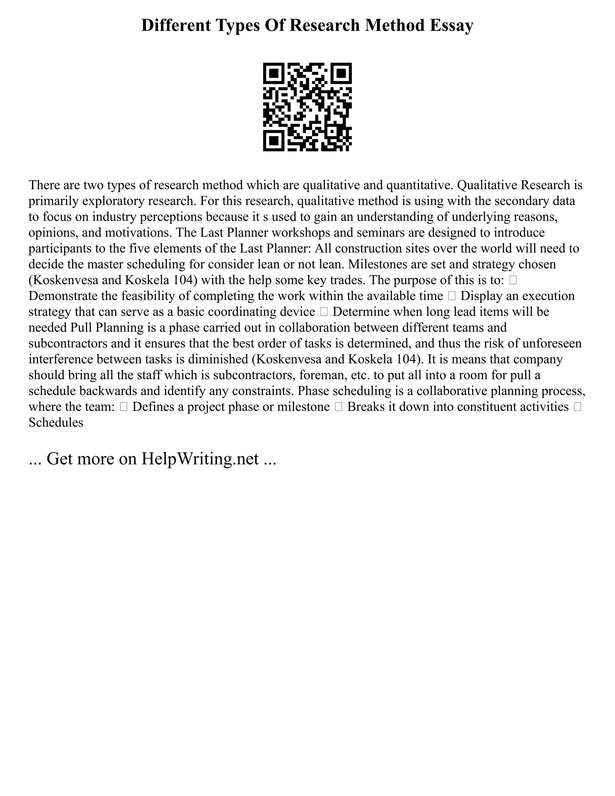 Different Types Of Research Method Essay
There are two types of research method which are qualitative and quantitative. Qualitative Research is
primarily exploratory research. For this research, qualitative method is using with the secondary data
to focus on industry perceptions because it s used to gain an understanding of underlying reasons,
opinions, and motivations. The Last Planner workshops and seminars are designed to introduce
participants to the five elements of the Last Planner: All construction sites over the world will need to
decide the master scheduling for consider lean or not lean. Milestones are set and strategy chosen
(Koskenvesa and Koskela 104) with the help some key trades. The purpose of this is to: 
Demonstrate the feasibility of completing the work within the available time  Display an execution
strategy that can serve as a basic coordinating device  Determine when long lead items will be
needed Pull Planning is a phase carried out in collaboration between different teams and
subcontractors and it ensures that the best order of tasks is determined, and thus the risk of unforeseen
interference between tasks is diminished (Koskenvesa and Koskela 104). It is means that company
should bring all the staff which is subcontractors, foreman, etc. to put all into a room for pull a
schedule backwards and identify any constraints. Phase scheduling is a collaborative planning process,
where the team:  Defines a project phase or milestone  Breaks it down into constituent activities 
Schedules
... Get more on HelpWriting.net ...
 