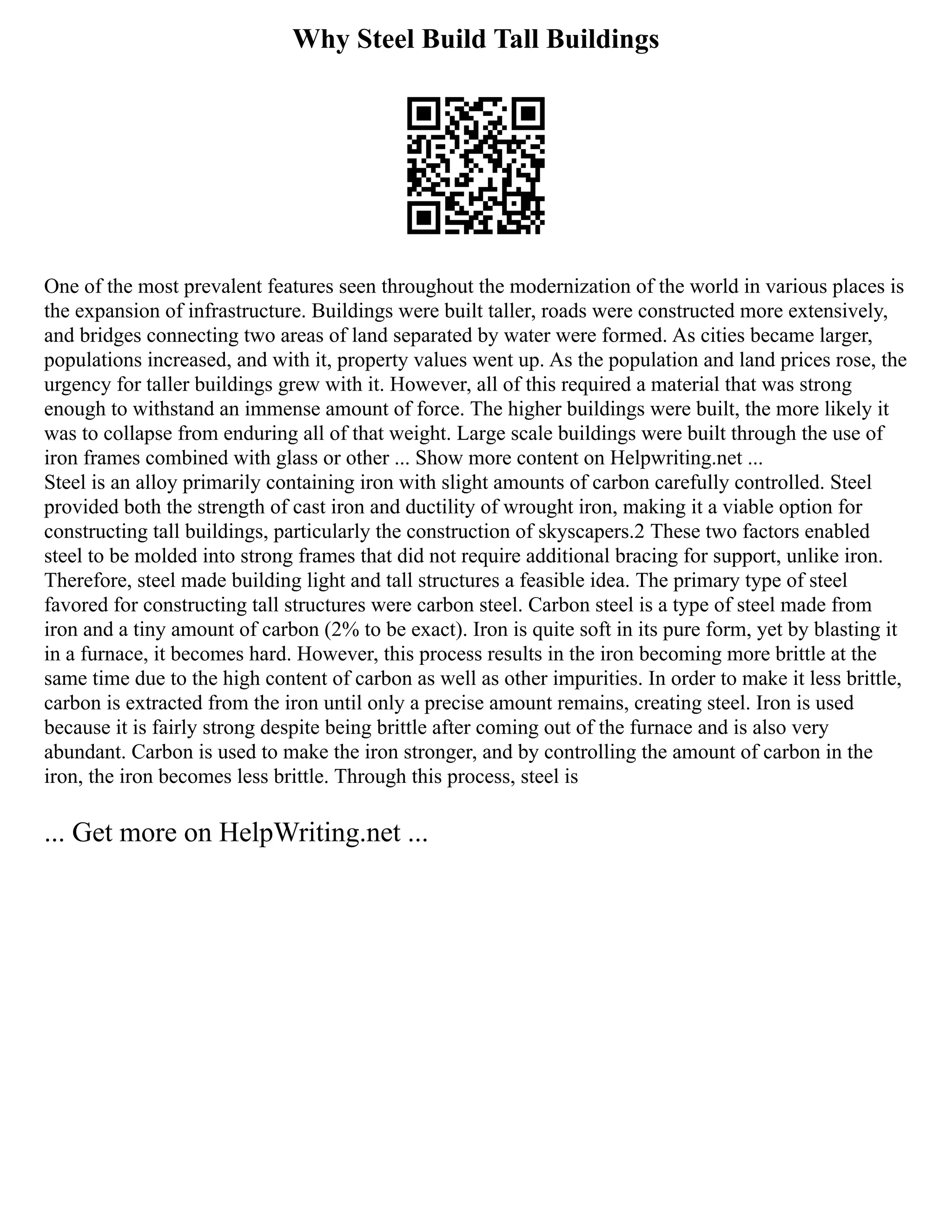 Why Steel Build Tall Buildings
One of the most prevalent features seen throughout the modernization of the world in various places is
the expansion of infrastructure. Buildings were built taller, roads were constructed more extensively,
and bridges connecting two areas of land separated by water were formed. As cities became larger,
populations increased, and with it, property values went up. As the population and land prices rose, the
urgency for taller buildings grew with it. However, all of this required a material that was strong
enough to withstand an immense amount of force. The higher buildings were built, the more likely it
was to collapse from enduring all of that weight. Large scale buildings were built through the use of
iron frames combined with glass or other ... Show more content on Helpwriting.net ...
Steel is an alloy primarily containing iron with slight amounts of carbon carefully controlled. Steel
provided both the strength of cast iron and ductility of wrought iron, making it a viable option for
constructing tall buildings, particularly the construction of skyscapers.2 These two factors enabled
steel to be molded into strong frames that did not require additional bracing for support, unlike iron.
Therefore, steel made building light and tall structures a feasible idea. The primary type of steel
favored for constructing tall structures were carbon steel. Carbon steel is a type of steel made from
iron and a tiny amount of carbon (2% to be exact). Iron is quite soft in its pure form, yet by blasting it
in a furnace, it becomes hard. However, this process results in the iron becoming more brittle at the
same time due to the high content of carbon as well as other impurities. In order to make it less brittle,
carbon is extracted from the iron until only a precise amount remains, creating steel. Iron is used
because it is fairly strong despite being brittle after coming out of the furnace and is also very
abundant. Carbon is used to make the iron stronger, and by controlling the amount of carbon in the
iron, the iron becomes less brittle. Through this process, steel is
... Get more on HelpWriting.net ...
 