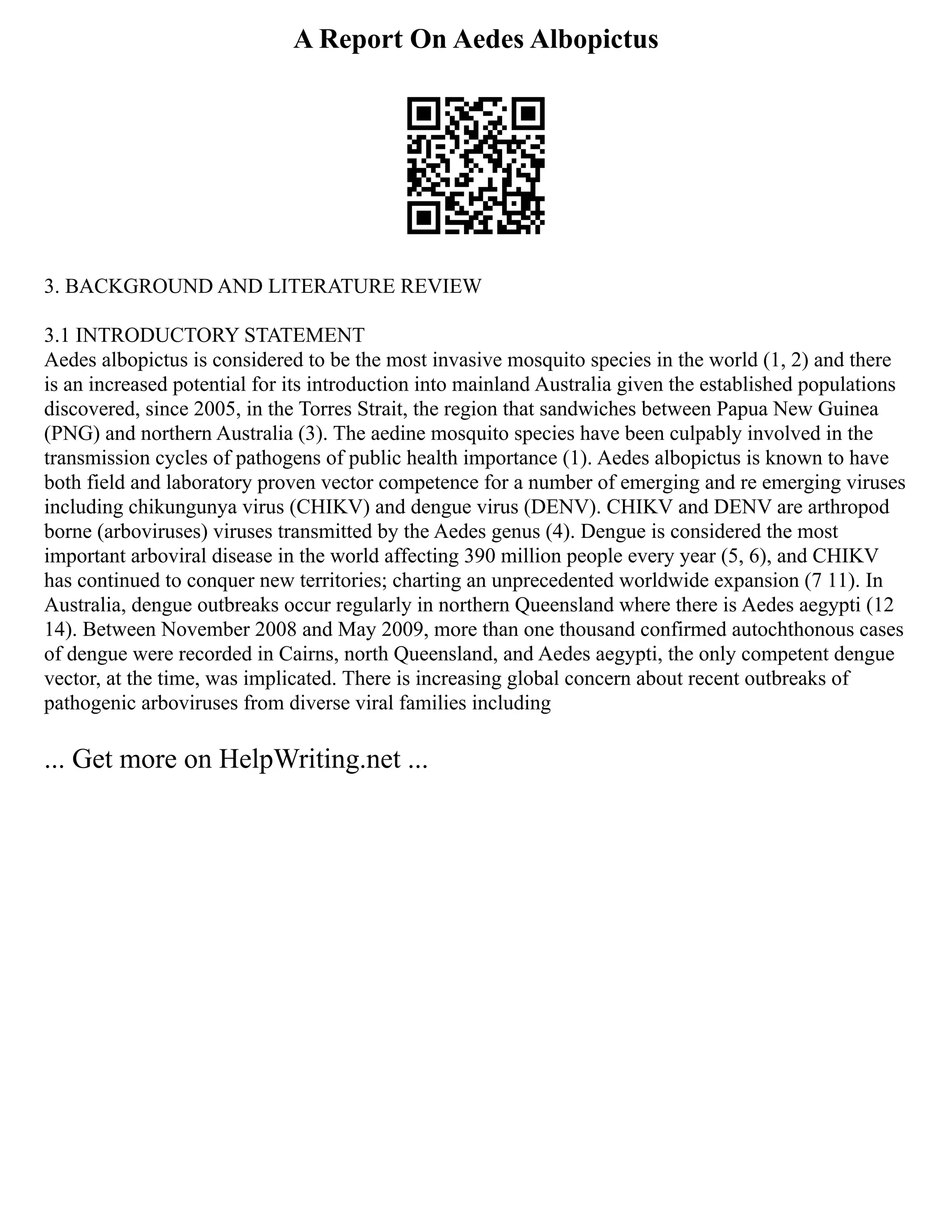 A Report On Aedes Albopictus
3. BACKGROUND AND LITERATURE REVIEW
3.1 INTRODUCTORY STATEMENT
Aedes albopictus is considered to be the most invasive mosquito species in the world (1, 2) and there
is an increased potential for its introduction into mainland Australia given the established populations
discovered, since 2005, in the Torres Strait, the region that sandwiches between Papua New Guinea
(PNG) and northern Australia (3). The aedine mosquito species have been culpably involved in the
transmission cycles of pathogens of public health importance (1). Aedes albopictus is known to have
both field and laboratory proven vector competence for a number of emerging and re emerging viruses
including chikungunya virus (CHIKV) and dengue virus (DENV). CHIKV and DENV are arthropod
borne (arboviruses) viruses transmitted by the Aedes genus (4). Dengue is considered the most
important arboviral disease in the world affecting 390 million people every year (5, 6), and CHIKV
has continued to conquer new territories; charting an unprecedented worldwide expansion (7 11). In
Australia, dengue outbreaks occur regularly in northern Queensland where there is Aedes aegypti (12
14). Between November 2008 and May 2009, more than one thousand confirmed autochthonous cases
of dengue were recorded in Cairns, north Queensland, and Aedes aegypti, the only competent dengue
vector, at the time, was implicated. There is increasing global concern about recent outbreaks of
pathogenic arboviruses from diverse viral families including
... Get more on HelpWriting.net ...
 