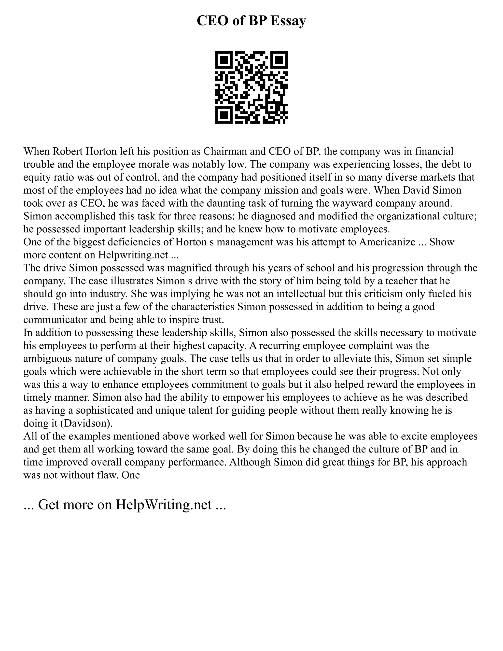 CEO of BP Essay
When Robert Horton left his position as Chairman and CEO of BP, the company was in financial
trouble and the employee morale was notably low. The company was experiencing losses, the debt to
equity ratio was out of control, and the company had positioned itself in so many diverse markets that
most of the employees had no idea what the company mission and goals were. When David Simon
took over as CEO, he was faced with the daunting task of turning the wayward company around.
Simon accomplished this task for three reasons: he diagnosed and modified the organizational culture;
he possessed important leadership skills; and he knew how to motivate employees.
One of the biggest deficiencies of Horton s management was his attempt to Americanize ... Show
more content on Helpwriting.net ...
The drive Simon possessed was magnified through his years of school and his progression through the
company. The case illustrates Simon s drive with the story of him being told by a teacher that he
should go into industry. She was implying he was not an intellectual but this criticism only fueled his
drive. These are just a few of the characteristics Simon possessed in addition to being a good
communicator and being able to inspire trust.
In addition to possessing these leadership skills, Simon also possessed the skills necessary to motivate
his employees to perform at their highest capacity. A recurring employee complaint was the
ambiguous nature of company goals. The case tells us that in order to alleviate this, Simon set simple
goals which were achievable in the short term so that employees could see their progress. Not only
was this a way to enhance employees commitment to goals but it also helped reward the employees in
timely manner. Simon also had the ability to empower his employees to achieve as he was described
as having a sophisticated and unique talent for guiding people without them really knowing he is
doing it (Davidson).
All of the examples mentioned above worked well for Simon because he was able to excite employees
and get them all working toward the same goal. By doing this he changed the culture of BP and in
time improved overall company performance. Although Simon did great things for BP, his approach
was not without flaw. One
... Get more on HelpWriting.net ...
 