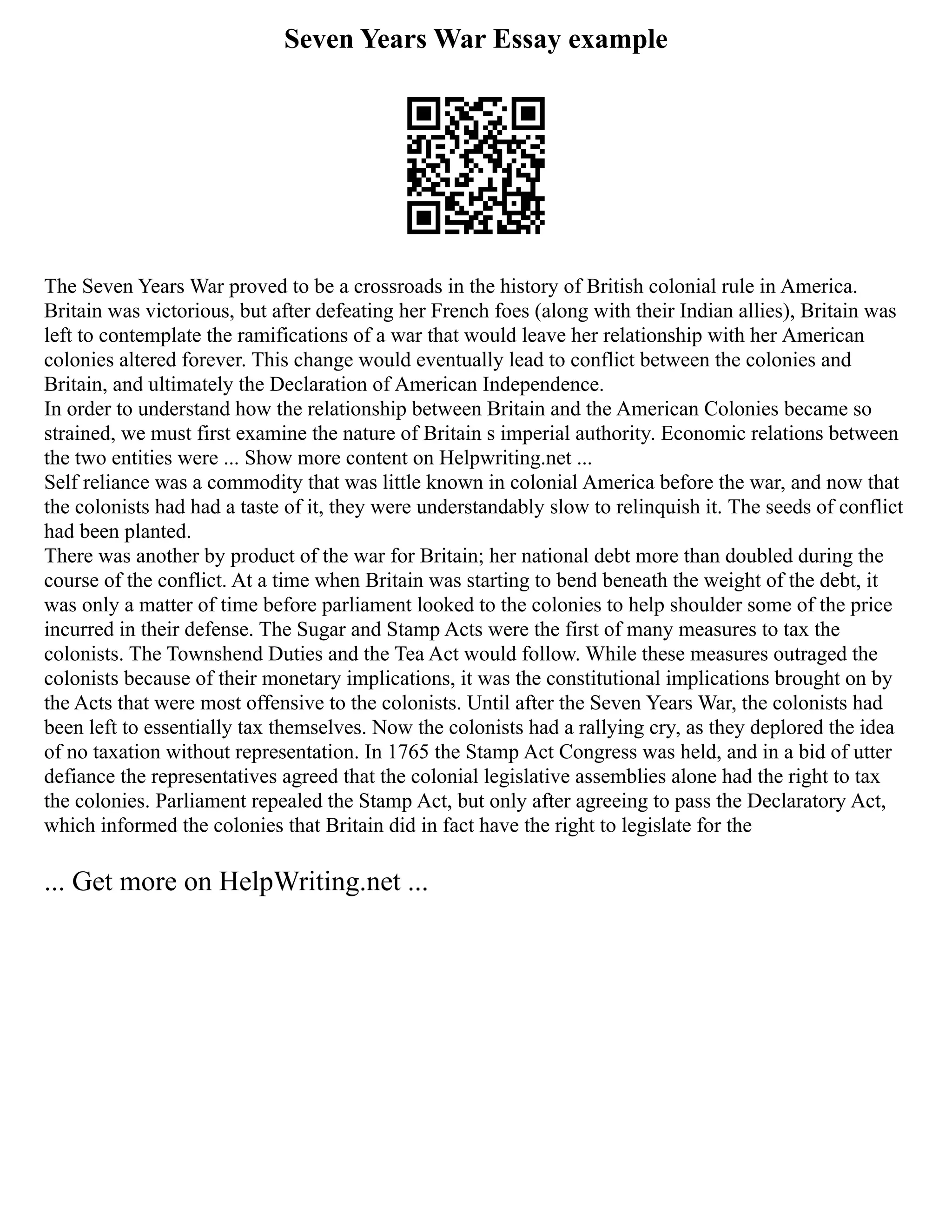 Seven Years War Essay example
The Seven Years War proved to be a crossroads in the history of British colonial rule in America.
Britain was victorious, but after defeating her French foes (along with their Indian allies), Britain was
left to contemplate the ramifications of a war that would leave her relationship with her American
colonies altered forever. This change would eventually lead to conflict between the colonies and
Britain, and ultimately the Declaration of American Independence.
In order to understand how the relationship between Britain and the American Colonies became so
strained, we must first examine the nature of Britain s imperial authority. Economic relations between
the two entities were ... Show more content on Helpwriting.net ...
Self reliance was a commodity that was little known in colonial America before the war, and now that
the colonists had had a taste of it, they were understandably slow to relinquish it. The seeds of conflict
had been planted.
There was another by product of the war for Britain; her national debt more than doubled during the
course of the conflict. At a time when Britain was starting to bend beneath the weight of the debt, it
was only a matter of time before parliament looked to the colonies to help shoulder some of the price
incurred in their defense. The Sugar and Stamp Acts were the first of many measures to tax the
colonists. The Townshend Duties and the Tea Act would follow. While these measures outraged the
colonists because of their monetary implications, it was the constitutional implications brought on by
the Acts that were most offensive to the colonists. Until after the Seven Years War, the colonists had
been left to essentially tax themselves. Now the colonists had a rallying cry, as they deplored the idea
of no taxation without representation. In 1765 the Stamp Act Congress was held, and in a bid of utter
defiance the representatives agreed that the colonial legislative assemblies alone had the right to tax
the colonies. Parliament repealed the Stamp Act, but only after agreeing to pass the Declaratory Act,
which informed the colonies that Britain did in fact have the right to legislate for the
... Get more on HelpWriting.net ...
 