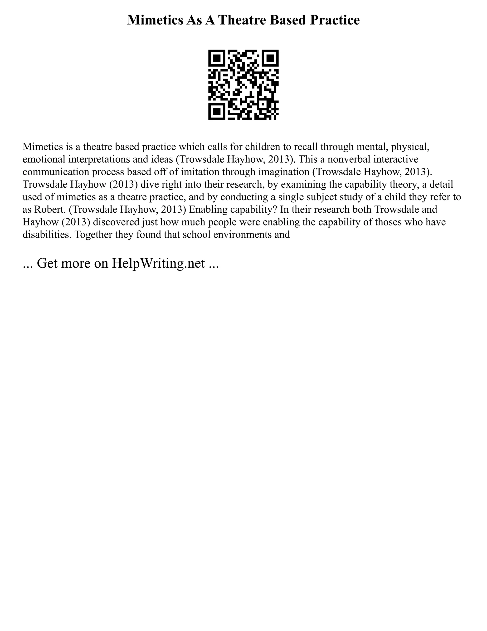 Mimetics As A Theatre Based Practice
Mimetics is a theatre based practice which calls for children to recall through mental, physical,
emotional interpretations and ideas (Trowsdale Hayhow, 2013). This a nonverbal interactive
communication process based off of imitation through imagination (Trowsdale Hayhow, 2013).
Trowsdale Hayhow (2013) dive right into their research, by examining the capability theory, a detail
used of mimetics as a theatre practice, and by conducting a single subject study of a child they refer to
as Robert. (Trowsdale Hayhow, 2013) Enabling capability? In their research both Trowsdale and
Hayhow (2013) discovered just how much people were enabling the capability of thoses who have
disabilities. Together they found that school environments and
... Get more on HelpWriting.net ...
 