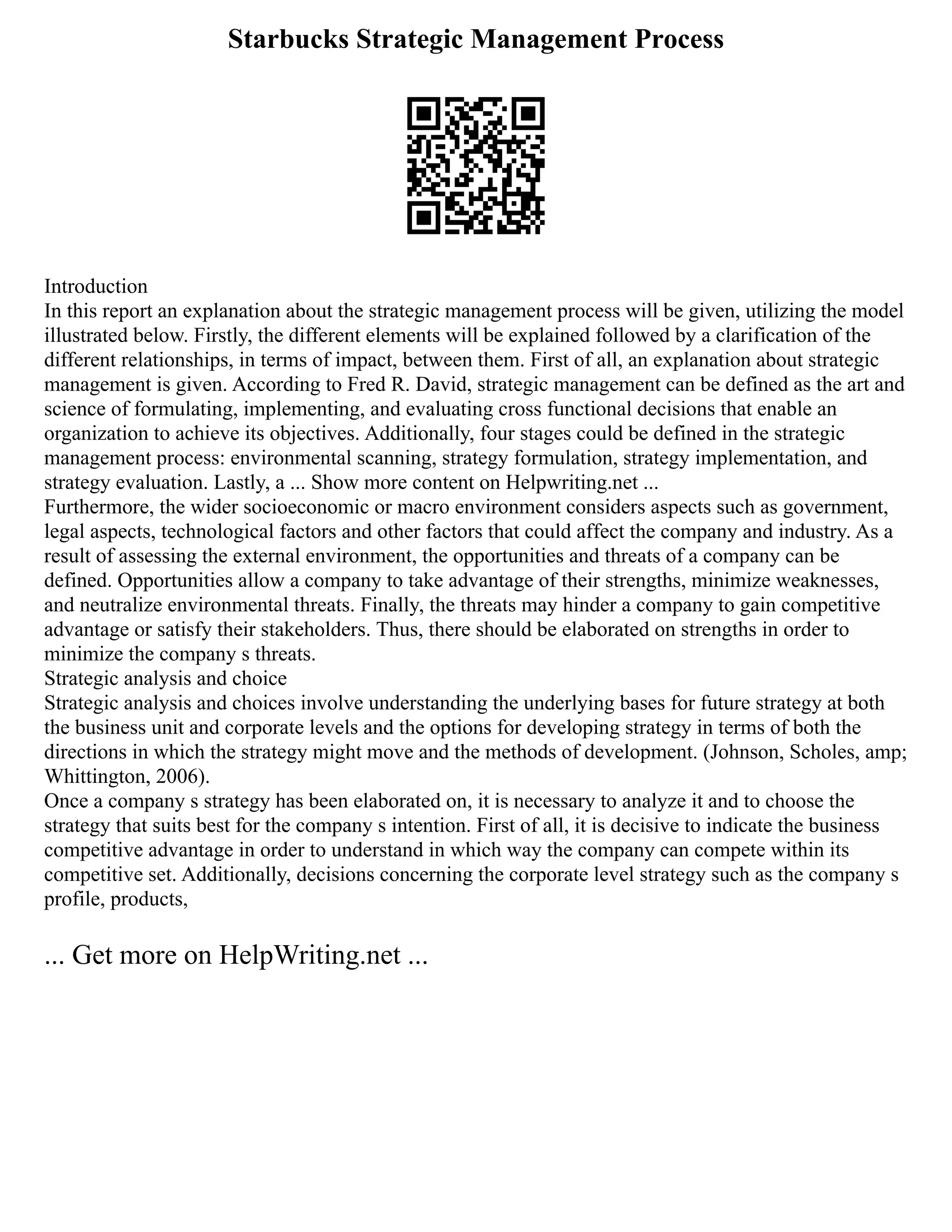 Starbucks Strategic Management Process
Introduction
In this report an explanation about the strategic management process will be given, utilizing the model
illustrated below. Firstly, the different elements will be explained followed by a clarification of the
different relationships, in terms of impact, between them. First of all, an explanation about strategic
management is given. According to Fred R. David, strategic management can be defined as the art and
science of formulating, implementing, and evaluating cross functional decisions that enable an
organization to achieve its objectives. Additionally, four stages could be defined in the strategic
management process: environmental scanning, strategy formulation, strategy implementation, and
strategy evaluation. Lastly, a ... Show more content on Helpwriting.net ...
Furthermore, the wider socioeconomic or macro environment considers aspects such as government,
legal aspects, technological factors and other factors that could affect the company and industry. As a
result of assessing the external environment, the opportunities and threats of a company can be
defined. Opportunities allow a company to take advantage of their strengths, minimize weaknesses,
and neutralize environmental threats. Finally, the threats may hinder a company to gain competitive
advantage or satisfy their stakeholders. Thus, there should be elaborated on strengths in order to
minimize the company s threats.
Strategic analysis and choice
Strategic analysis and choices involve understanding the underlying bases for future strategy at both
the business unit and corporate levels and the options for developing strategy in terms of both the
directions in which the strategy might move and the methods of development. (Johnson, Scholes, amp;
Whittington, 2006).
Once a company s strategy has been elaborated on, it is necessary to analyze it and to choose the
strategy that suits best for the company s intention. First of all, it is decisive to indicate the business
competitive advantage in order to understand in which way the company can compete within its
competitive set. Additionally, decisions concerning the corporate level strategy such as the company s
profile, products,
... Get more on HelpWriting.net ...
 
